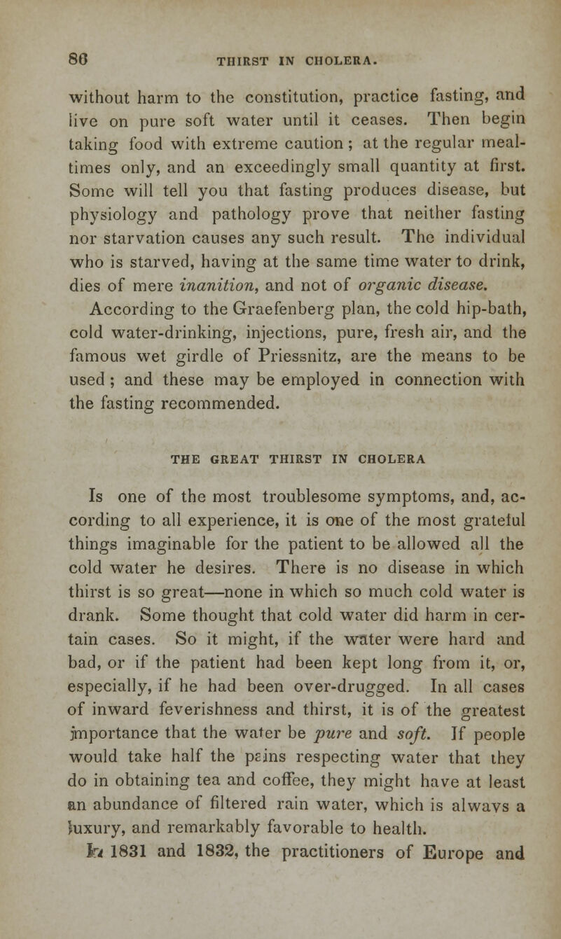 without harm to the constitution, practice fasting, and live on pure soft water until it ceases. Then begin taking food with extreme caution ; at the regular meal- times only, and an exceedingly small quantity at first. Some will tell you that fasting produces disease, but physiology and pathology prove that neither fasting nor starvation causes any such result. The individual who is starved, having at the same time water to drink, dies of mere inanition, and not of organic disease. According to the Graefenberg plan, the cold hip-bath, cold water-drinking, injections, pure, fresh air, and the famous wet girdle of Priessnitz, are the means to be used; and these may be employed in connection with the fasting recommended. THE GREAT THIRST IN CHOLERA Is one of the most troublesome symptoms, and, ac- cording to all experience, it is one of the most grateful things imaginable for the patient to be allowed all the cold water he desires. There is no disease in which thirst is so great—none in which so much cold water is drank. Some thought that cold water did harm in cer- tain cases. So it might, if the water were hard and bad, or if the patient had been kept long from it, or, especially, if he had been over-drugged. In all cases of inward feverishness and thirst, it is of the greatest importance that the water be pure and soft. If people would take half the peins respecting water that they do in obtaining tea and coffee, they might have at least an abundance of filtered rain water, which is alwavs a luxury, and remarkably favorable to health. to 1831 and 1832, the practitioners of Europe and