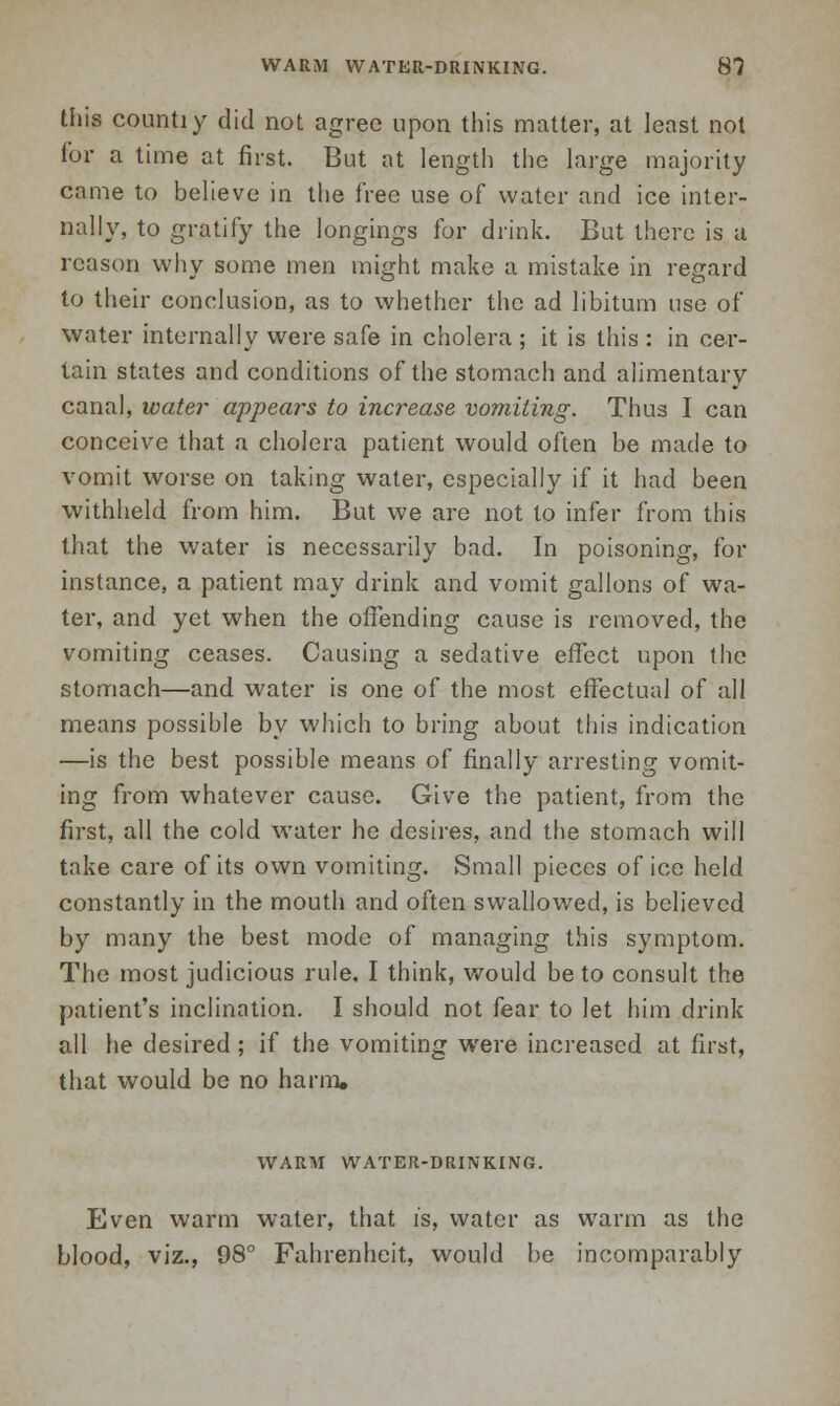 this countiy did not agree upon this matter, at least not for a time at first. But at length the large majority came to believe in the free use of water and ice inter- nally, to gratify the longings for drink. But there is a reason why some men might make a mistake in regard to their conclusion, as to whether the ad libitum use of water internally were safe in cholera ; it is this : in cer- tain states and conditions of the stomach and alimentary canal, ivater appears to increase vomiting. Thus I can conceive that a cholera patient would often be made to vomit worse on taking water, especially if it had been withheld from him. But we are not to infer from this that the water is necessarily bad. In poisoning, for instance, a patient may drink and vomit gallons of wa- ter, and yet when the offending cause is removed, the vomiting ceases. Causing a sedative effect upon the stomach—and water is one of the most effectual of all means possible by which to bring about this indication —is the best possible means of finally arresting vomit- ing from whatever cause. Give the patient, from the first, all the cold water he desires, and the stomach will take care of its own vomiting. Small pieces of ice held constantly in the mouth and often swallowed, is believed by many the best mode of managing this symptom. The most judicious rule, I think, would be to consult the patient's inclination. I should not fear to let him drink all he desired ; if the vomiting were increased at first, that would be no harm, WARM WATER-DRINKING. Even warm water, that is, water as warm as the blood, viz., 98° Fahrenheit, would be incomparably