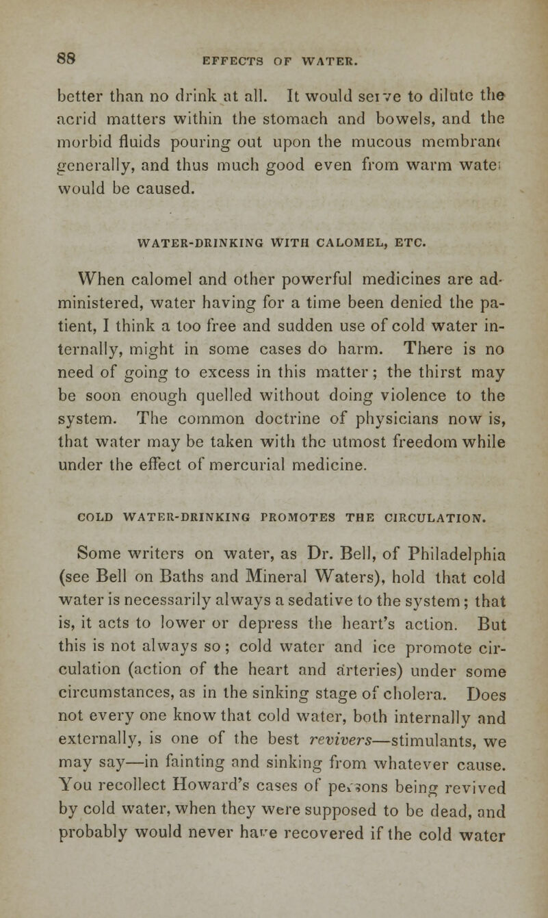 better than no drink at all. It would seive to dilute the acrid matters within the stomach and bowels, and the morbid fluids pouring out upon the mucous membran* generally, and thus much good even from warm wate: would be caused. WATER-DRINKING WITH CALOMEL, ETC. When calomel and other powerful medicines are ad- ministered, water having for a time been denied the pa- tient, I think a loo free and sudden use of cold water in- ternally, might in some cases do harm. There is no need of going to excess in this matter; the thirst may be soon enough quelled without doing violence to the system. The common doctrine of physicians now is, that water may be taken with the utmost freedom while under the effect of mercurial medicine. COLD WATER-DRINKING PROMOTES THE CIRCULATION. Some writers on water, as Dr. Bell, of Philadelphia (see Bell on Baths and Mineral Waters), hold that cold water is necessarily always a sedative to the system; that is, it acts to lower or depress the heart's action. But this is not always so; cold water and ice promote cir- culation (action of the heart and arteries) under some circumstances, as in the sinking stage of cholera. Does not every one know that cold water, both internally and externally, is one of the best revivers—stimulants, we may say—in fainting and sinking from whatever cause. You recollect Howard's cases of persons being revived by cold water, when they were supposed to be dead, and probably would never hare recovered if the cold water