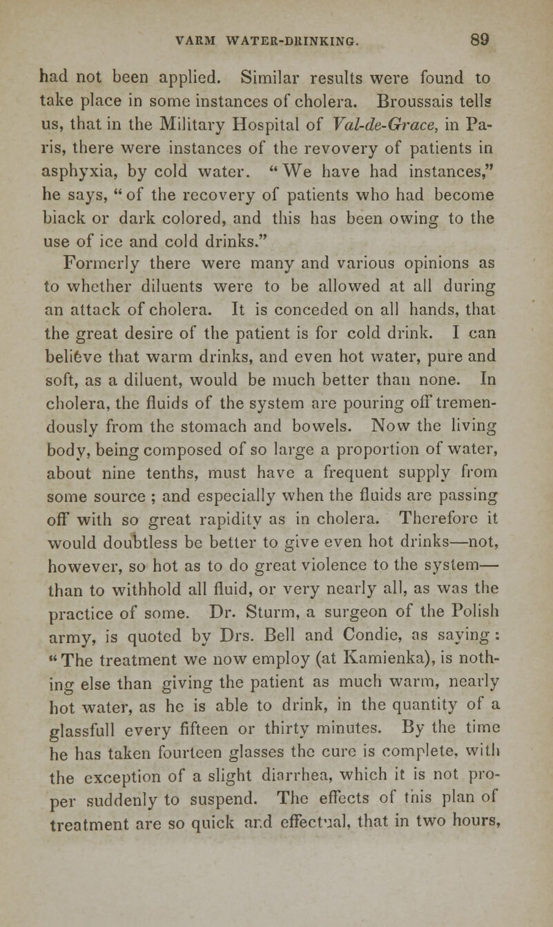 had not been applied. Similar results were found to take place in some instances of cholera. Broussais tells us, that in the Military Hospital of Val-de-Grace, in Pa- ris, there were instances of the revovery of patients in asphyxia, by cold water. We have had instances, he says,  of the recovery of patients who had become black or dark colored, and this has been owing to the use of ice and cold drinks. Formerly there were many and various opinions as to whether diluents were to be allowed at all during an attack of cholera. It is conceded on all hands, that the great desire of the patient is for cold drink. I can believe that warm drinks, and even hot water, pure and soft, as a diluent, would be much better than none. In cholera, the fluids of the system are pouring ofF tremen- dously from the stomach and bowels. Now the living body, being composed of so large a proportion of water, about nine tenths, must have a frequent supply from some source ; and especially when the fluids are passing off with so great rapidity as in cholera. Therefore it would doubtless be better to give even hot drinks—not, however, so hot as to do great violence to the system— than to withhold all fluid, or very nearly all, as was the practice of some. Dr. Sturm, a surgeon of the Polish army, is quoted by Drs. Bell and Condie, as saying : The treatment we now employ (at Kamienka), is noth- ing else than giving the patient as much warm, nearly hot water, as he is able to drink, in the quantity of a glassfull every fifteen or thirty minutes. By the time he has taken fourteen glasses the cure is complete, with the exception of a slight dinrrhea, which it is not pro- per suddenly to suspend. The effects of this plan of treatment are so quick ar.d effectual, that in two hours,