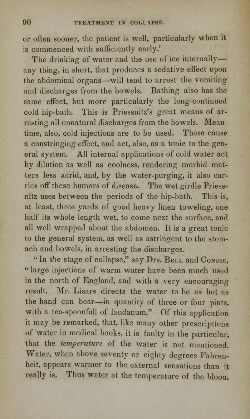 or often sooner, the patient is well, particularly when it is commenced with sufficiently early.' The drinking of water and the use of ice internally— any thing, in short, that produces a sedative effect upon the abdominal organs—will tend to arrest the vomiting and discharges from the bowels. Bathing also has the same effect, but more particularly the long-continued cold hip-bath. This is Priessnitz's great means of ar- resting all unnatural discharges from the bowels. Mean time, also, cold injections are to be used. These cause a constringing effect, and act, also, as a tonic to the gen- eral system. All internal applications of cold water act by dilution as well as coolness, rendering morbid mat- ters less acrid, and, by the water-purging, it also car- ries off these humors of disease. The wet girdle Priess- nitz uses between the periods of the hip-bath. This is, at least, three yards of good heavy linen toweling, one half its whole length wet, to come next the surface, and all well wrapped about the abdomen. It is a great tonic to the general system, as well as astringent to the stom- ach and bowels, in arresting the discharges.  In the stage of collapse, say Drs. Bell and Condie,  large injections of warm water have been much used in the north of England, and with a very encouraging result. Mr. Lizars directs the water to be as hot as the hand can bear—in quantity of three or four pints, with a tea-spoonfull of laudanum. Of this application it may be remarked, that, like many other prescriptions of water in medical books, it is faulty in the particular, that the temperature of the water is not mentioned. Water, when above seventy or eighty degrees Fahren- heit, appears warmer to the external sensations than it really is. Thus water at the temperature of the blooa.