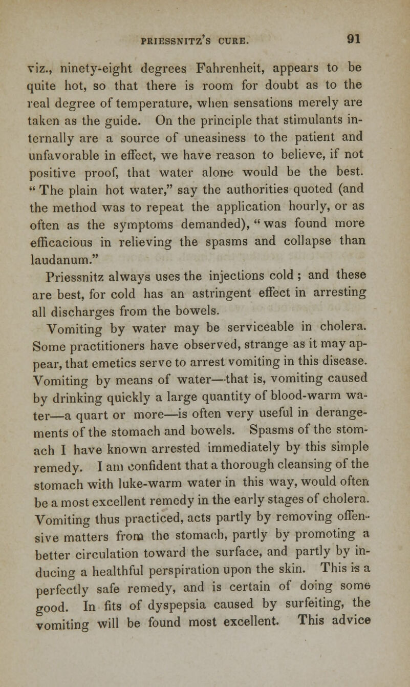 viz., ninety-eight degrees Fahrenheit, appears to be quite hot, so that there is room for doubt as to the real degree of temperature, when sensations merely are taken as the guide. On the principle that stimulants in- ternally are a source of uneasiness to the patient and unfavorable in effect, we have reason to believe, if not positive proof, that water alone would be the best.  The plain hot water, say the authorities quoted (and the method was to repeat the application hourly, or as often as the symptoms demanded),  was found more efficacious in relieving the spasms and collapse than laudanum. Priessnitz always uses the injections cold ; and these are best, for cold has an astringent effect in arresting all discharges from the bowels. Vomiting by water may be serviceable in cholera. Some practitioners have observed, strange as it may ap- pear, that emetics serve to arrest vomiting in this disease. Vomiting by means of water—that is, vomiting caused by drinking quickly a large quantity of blood-warm wa- ter—a quart or more—is often very useful in derange- ments of the stomach and bowels. Spasms of the stom- ach I have known arrested immediately by this simple remedy. I am confident that a thorough cleansing of the stomach with luke-warm water in this way, would often be a most excellent remedy in the early stages of cholera. Vomiting thus practiced, acts partly by removing offen- sive matters from the stomach, partly by promoting a better circulation toward the surface, and partly by in- ducing a healthful perspiration upon the skin. This is a perfectly safe remedy, and is certain of doing some good. In fits of dyspepsia caused by surfeiting, the vomiting will be found most excellent. This advice