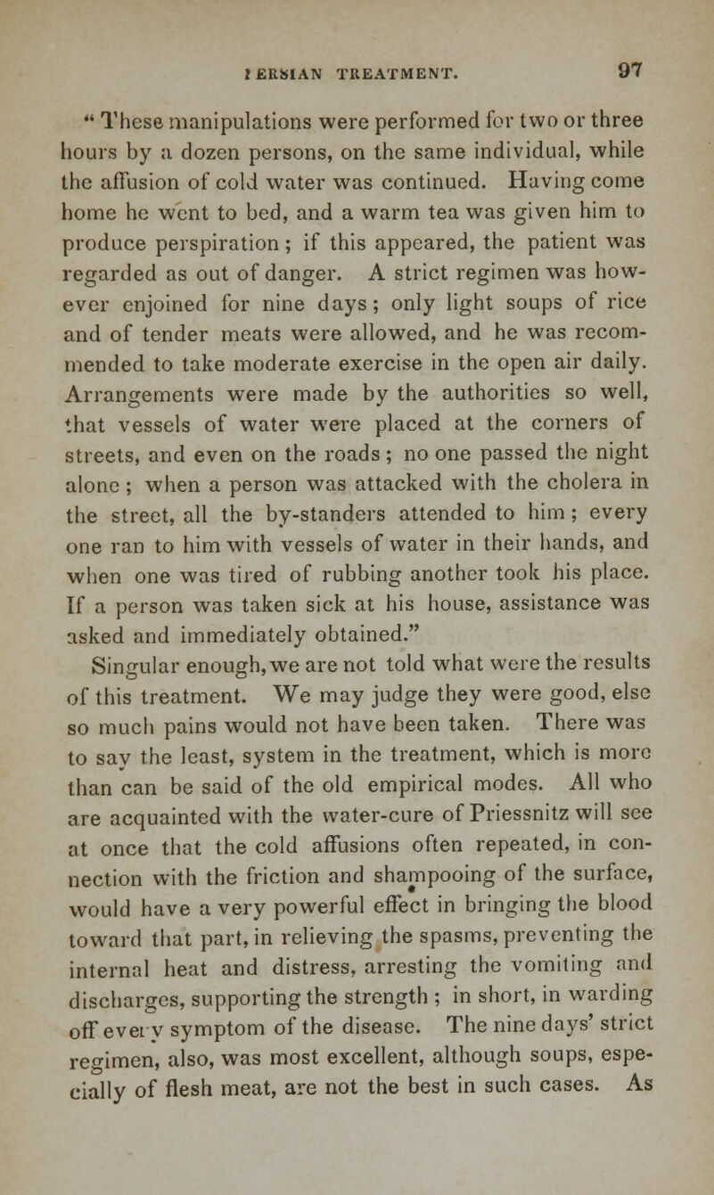 ** These manipulations were performed for two or three hours by a dozen persons, on the same individual, while the affusion of cold water was continued. Having come home he went to bed, and a warm tea was given him to produce perspiration; if this appeared, the patient was regarded as out of danger. A strict regimen was how- ever enjoined for nine days; only light soups of rice and of tender meats were allowed, and he was recom- mended to take moderate exercise in the open air daily. Arrangements were made by the authorities so well, that vessels of water were placed at the corners of streets, and even on the roads; no one passed the night alone ; when a person was attacked with the cholera in the street, all the by-standers attended to him; every one ran to him with vessels of water in their hands, and when one was tired of rubbing another took his place. If a person was taken sick at his house, assistance was asked and immediately obtained. Singular enough, we are not told what were the results of this treatment. We may judge they were good, else so much pains would not have been taken. There was to say the least, system in the treatment, which is more than can be said of the old empirical modes. All who are acquainted with the water-cure of Priessnitz will see at once that the cold affusions often repeated, in con- nection with the friction and shampooing of the surface, would have a very powerful effect in bringing the blood toward that part, in relieving the spasms, preventing the internal heat and distress, arresting the vomiting and discharges, supporting the strength ; in short, in warding off every symptom of the disease. The nine days' strict regimen, also, was most excellent, although soups, espe- cially of flesh meat, are not the best in such cases. As