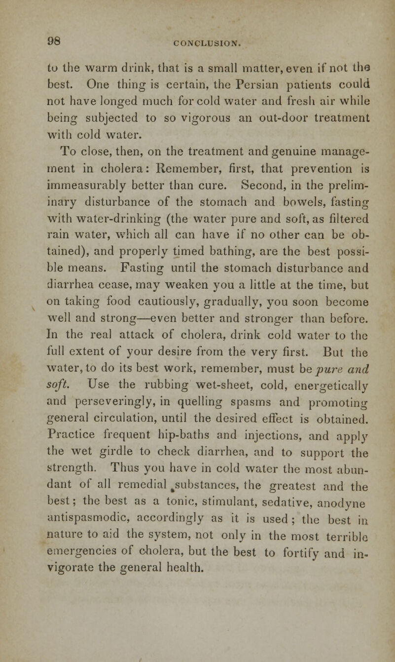 CONCLUSION. to the warm drink, that is a small matter, even if not the best. One thing is certain, the Persian patients could not have longed much for cold water and fresh air while being subjected to so vigorous an out-door treatment with cold water. To close, then, on the treatment and genuine manage- ment in cholera: Remember, first, that prevention is immeasurably better than cure. Second, in the prelim- inary disturbance of the stomach and bowels, fasting with water-drinking (the water pure and soft, as filtered rain water, which all can have if no other can be ob- tained), and properly timed bathing, are the best possi- ble means. Fasting until the stomach disturbance and diarrhea cease, may weaken you a little at the time, but on taking food cautiously, gradually, you soon become well and strong—even better and stronger than before. In the real attack of cholera, drink cold water to the full extent of your desire from the very first. But the water, to do its best work, remember, must be pure and soft. Use the rubbing wet-sheet, cold, energetically and perseveringly, in quelling spasms and promoting general circulation, until the desired effect is obtained. Practice frequent hip-baths and injections, and apply the wet girdle to check diarrhea, and to support the strength. Thus you have in cold water the most abun- dant of all remedial ^substances, the greatest and the best; the best as a tonic, stimulant, sedative, anodyne antispasmodic, accordingly as it is used ; the best in nature to aid the system, not only in the most terrible emergencies of cholera, but the best to fortify and in- vigorate the general health.