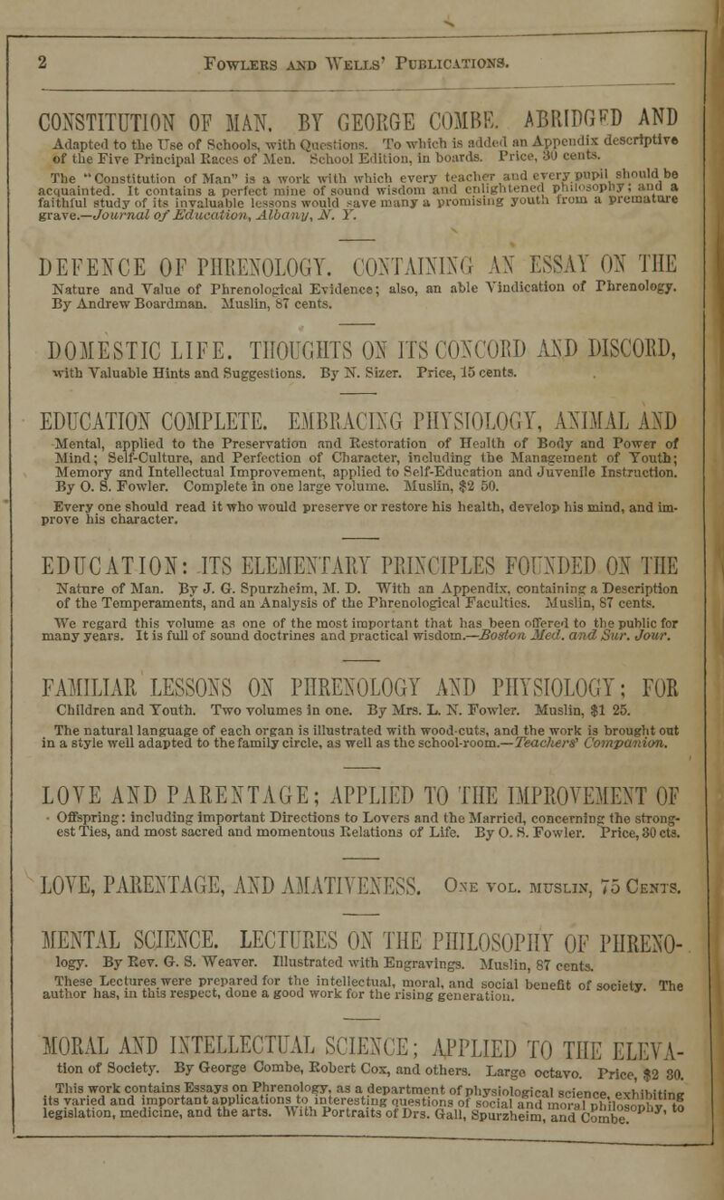 CONSTITUTION OF MAN. BY GEORGE COMBE. ABRIDGED AND Adapted to the TTse of Schools, with Questions. To which is added an Appendix descriptive of the Five Principal Races of Men. School Edition, in boards. Price, »J cents. The Constitution of Man is a work with which every tea n-y pupil should be acquainted. It contains a perfect mine of sound wisdom and enlightened pnilosopliy; and a faithful study of its invaluable lessons would save many a promising yout.i from a premature grave.—Journal of Education, Albany, JS'. Y. DEFENCE OF PHRENOLOGY. CONTAINING AN ESSAY ON THE Nature and Value of Phrenological Evidence; also, an able Vindication of Phrenology. By Andrew Boardman. Muslin, ST cents. DOMESTIC LIFE. THOUGHTS ON ITS CONCORD AND DISCORD, with Valuable Hints and Suggestions. By N. Sizer. Price, 15 cents. EDUCATION COMPLETE. EMBRACING PHYSIOLOGY, ANIMAL AND Mental, applied to the Preservation and Restoration of Health of Body and Power of Mind; Self-Culture, and Perfection of Character, including the Management of Youth; Memory and Intellectual Improvement, applied to Self-Education and Juvenile Instruction. By O. S. Fowler. Complete in one large volume. Muslin, $2 50. Every one should read it who would preserve or restore his health, develop his mind, and im- prove his character. EDUCATION: ITS ELEMENTARY PRINCIPLES FOUNDED ON THE Nature of Man. By J. G. Spurzheim, M. D. With an Appendix, containing a Description of the Temperaments, and an Analysis of the Phrenological Faculties. Muslin, 87 cents. We regard this volume as one of the most important that has been offered to the public for many years. It is full of sound doctrines and practical wisdom.—Boston, Med. and Sur. Jour. FAMILIAR LESSONS ON PHRENOLOGY AND PHYSIOLOGY; FOR Children and Youth. Two volumes in one. By Mrs. L. N. Fowler. Muslin, $1 25. The natural language of each organ is illustrated with woodcuts, and the work is brought out in a style well adapted to the family circle, as well as the school-room.—Teaclierg Companion. LOVE AND PARENTAGE; APPLIED TO THE IMPROVEMENT OF • Offspring: including important Directions to Lovers and the Married, concerning the strong- est Ties, and most sacred and momentous Relations of Life. By O. S. Fowler. Price, 30 cts. LOVE, PARENTAGE, AND AMATIVENESS. Oxe vol. muslin, 75 Cents. MENTAL SCIENCE. LECTURES ON THE PHILOSOPHY OF PIIRENO- logy. By Rev. G. S. Weaver. Illustrated with Engravings. Muslin, 87 cents. These Lectures were prepared for the intellectual, moral, and social benefit of societv The author has, in this respect, done a good work fur the rising generation. ««=*»• MORAL AND INTELLECTUAL SCIENCE; APPLIED TO THE ELEVA- tion of Society. By George Combe, Robert Cox, and others. Large octavo. Price $2 30. This work contains Essays on Phrenology, as a department, of physiological science exhibitine its varied and important applications to interestnig questions of social and moralphilosophy to legislation, medicine, and the arts. With Portraits of Drs. Gall, Spurzheim and Combe