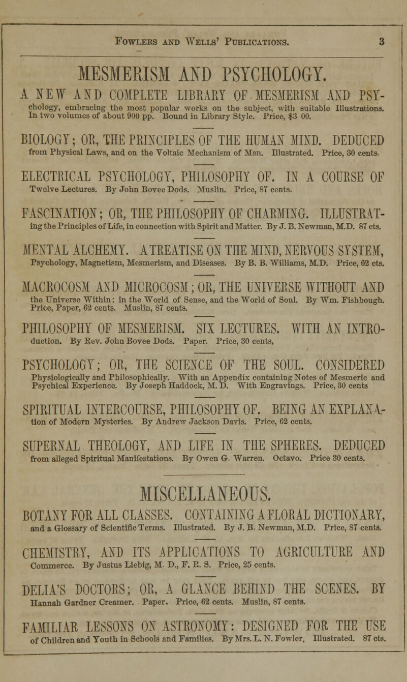 MESMERISM AND PSYCHOLOGY. A NEW AND COMPLETE LIBRARY OF MESMERISM AND PSY- chology, embracing the most popular works on the subject, with suitable Illustrations. In two volumes of about 900 pp. Bound in Library Style. Price, $3 00. BIOLOGY; OR, THE PRINCIPLES OF THE HUMAN MIND. DEDUCED from Physical Laws, and on the Voltaic Mechanism of Man. Illustrated. Price, 30 cents. ELECTRICAL PSYCHOLOGY, PHILOSOPHY OF. IN A COURSE OF Twolve Lectures. By John Bovee Dods. Muslin. Price, 87 cents. FASCINATION; OR, THE PHILOSOPHY OF CHARMING. ILLUSTRAT- ing the Principles of Life, in connection with Spirit and Matter. By J. B. Newman, M.D. 87 cts. MENTAL ALCHEMY. A TREATISE ON THE MIND, NERVOUS SYSTEM, Psychology, Magnetism, Mesmerism, and Diseases. By B. B. Williams, M.D. Price, 62 cts. MACROCOSM AND MICROCOSM; OR, THE UNIVERSE WITHOUT AND the Universe Within: in the World of Sense, aud the World of Soul. By Wm. Fishbough. Price, Paper, 62 cents. Muslin, 87 cents. PHILOSOPHY OF MESMERISM. SIX LECTURES. WITH AN INTRO- dnction. By Kev. John Bovee Dods. Paper. Price, 30 cents, PSYCHOLOGY; OR, THE SCIENCE OF THE SOUL. CONSIDERED Physiologically and Philosophically. With an Appendix containing Notes of Mesmeric and Psychical Experience. By Joseph Haddock, M. D. With Engravings. Price, 30 cents SPIRITUAL INTERCOURSE, PHILOSOPHY OF. BEING AN EXPLAN V- tion of Modern Mysteries. By Andrew Jackson Davis. Price, 62 cents. SUPERNAL THEOLOGY, AND LIFE IN THE SPHERES. DEDUCED from alleged Spiritual Manifestations. By Owen G. Warren. Octavo. Price 30 cents. MISCELLANEOUS. BOTANY FOR ALL CLASSES. CONTAINING A FLORAL DICTIONARY, and a Glossary of Scientific Terms. Illustrated. By J. B- Newman, M.D. Price, S7 cents. CHEMISTRY, AND ITS APPLICATIONS TO AGRICULTURE AND Commerce. By Justus Liebig, M. D., P. R. S. Price, 25 cents. DELIA'S DOCTORS; OR, A GLANCE BEHIND THE SCENES. BY Hannah Gardner Creamer. Paper. Price, 62 cents. Muslin, 87 cents. FAMILIAR LESSONS ON ASTRONOMY: DESIGNED FOR THE USE of Children and Youth in Schools and Families. By Mrs. L. N. Fowler. Illustrated. 87 cts.