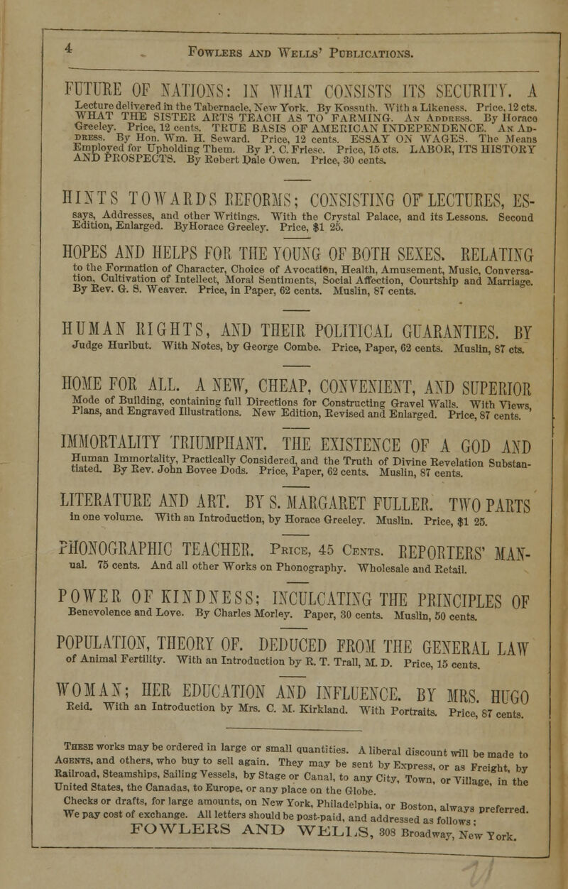 FUTURE OF NATIONS: IX WHAT CONSISTS ITS SECURITY. A Lecture delivered m the Tabernacle, New York. By Kossuth. Wit b a Likeness. Price. 12 cts. WHAT THE SISTER ARTS TEACH AS TO' FARMING. An Address. By Horace- Greeley. Price, 12 cents. TRUE BASIS OF AMERICAN INDEPENDENCE. * An Ad- dress. By Hon. Win. H. Seward. Price, 12 cents. ESSAY ON WAGES. The Means Employed for Upholding Them. Bv P. C. Friesc. Price, 15 cts. LABOR, ITS HISTORY AND PROSPECTS. By Robert Dale Owen. Price, 30 cents. HINTS TOWARDS REFORMS; CONSISTING OF LECTURES, ES- says, Addresses, and other Writings. With the Crystal Palace, and its Lessons. Second Edition, Enlarged. By Horace Greeley. Price, $1 25. HOPES AND HELPS FOR THE YOUNG OF BOTH SEXES. RELATING to the Formation of Character, Choice of Avocation, Health, Amusement, Music, Conversa- tion, Cultivation of Intellect, Moral Sentiments, Social Affection, Courtship and Marriage. By Rev. G. S. Weaver. Price, in Paper, 62 cents. Muslin, 87 cents. HUMAN RIGHTS, AND THEIR POLITICAL GUARANTIES. BY Judge Hurlbut. With Notes, by George Combe. Price, Paper, 62 cents. Muslin, 8T cts. HOME FOR ALL. A NEW, CHEAP, CONVENIENT, AND SUPERIOR Mode of Building, containing full Directions for Constructing Gravel Walls. With Views Rlans, and Engraved Illustrations. New Edition, Revised and Enlarged. Price, 87 cents. IMMORTALITY TRIUMPHANT. THE EXISTENCE OF A GOD AND Human Immortality, Practically Considered, and the Truth of Divine Revelation Substan- tiated. By Rev. John Bovee Dods. Price, Paper, 62 cents. Muslin, 87 cents. LITERATURE AND ART. BY S. MARGARET FULLER. TWO PARTS in one volume. With an Introduction, by Horace Greeley. Muslin. Price, $1 25. PHONOGRAPHIC TEACHER. Pmce, 45 Cen-ts. REPORTERS' MAN- ual. 75 cents. And all other Works on Phonography. Wholesale and Retail. POWER OF KINDNESS; INCULCATING THE PRINCIPLES OF Benevolence and Love. By Charles Morley. Paper, 30 cents. Muslin, 50 cents. POPULATION, THEORY OF. DEDUCED FROM THE GENERAL LAW of Animal Fertility. With an Introduction by R. T. Trail, M. D. Price, 15 cents. WOMAX; HER EDUCATION AND INFLUENCE. BY MRS HUGO Reid. With an Introduction by Mrs. C. M. Kirkland. With Portraits. Price, 87 cents. These works may be ordered in large or small quantities. A liberal discount will be made to Agents, and others, who buy to sell again. They may be sent by Express, or as Freight bv Railroad, Steamships, Sailing Vessels, by Stage or Canal, to any City, Town, or Tillage in'the United States, the Canadas, to Europe, or any place on the Globe. Checks or drafts, for large amounts, on New York, Philadelphia, or Boston, always preferred We pay cost of exchange. All letters should be post-paid, and addressed as follows • FOWLERS AND WELLS, 308 Broadway, New York