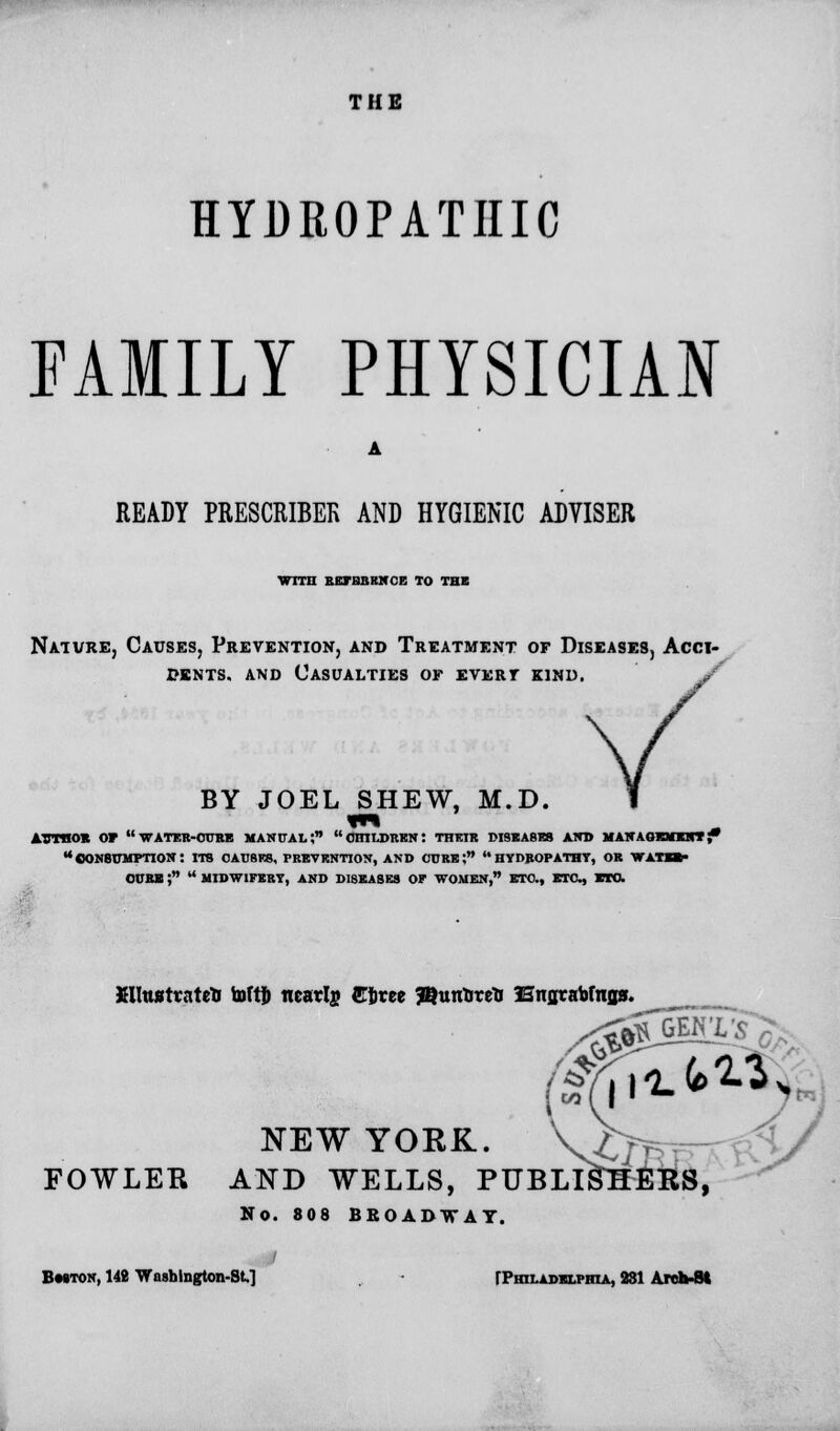 THE HYDROPATHIC FAMILY PHYSICIAN READY PRESCRIBEK AND HYGIENIC ADVISER ■WITH BKFHBKNOE TO THE Nature, Causes, Prevention, and Treatment of Diseases, Acci- dents, and Casualties or evert kind. BY JOEL SHEW, M.D. ATrmox or wateb-oube manual; children: thrir diseases and management; consumption: its oausks, prevention, and curb; hydropathy, or watbb- ourb f  midwifery, and diseases of women, etc., etc., ro. Xllttstvateo toftf) ncarln Ciirce SBttntorctJ Hngrabfngs. NEW YORK. vb i/ FOWLER AND WELLS, PUBLISHERS, No. 808 BROADWAY. Bmton, 142 Wiishington-St,] TPhiladxlpbia, 231 Arch-8t