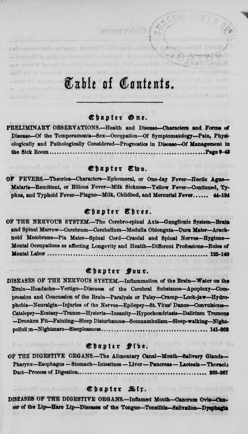 C*Mt of Contents. ©fcaptet One. PRELIMINARY OBSERVATIONS.—Health and Disease—Characters and Forma of Disease—Of the Temperaments—Sex—Occupation—Of Symptomatology—Pain, Physi- ologically and Pathologically Considered—Prognostics in Disease—Of Management in the Sick Room Page 8-43 ffi&flpter fftoo. OF FEVEE8.—Theories—Characters—Ephemeral, or One-day Fever—Hectic Ague— Malaria—Remittent, or Bilious Fever—Milk Sickness—Yellow Fever—Continued, Ty- phus, and Typhoid Fever—Plague—Milk, Childbed, and Mercurial Fever 44-124 ©Jjapter ST&ree. OF THE NERVOUS SYSTEM.—The Cerebrospinal Axis—Ganglionic System—Brain and Spinal Marrow—Cerebrum—Cerebellum—Medulla Oblongata—Dura Mater—Arach- noid Membrane—Pia Mater—Spinal Cord—Cranial and Spinal Nerves—Hygiene- Mental Occupations as affecting Longevity and Health—Different Professions—Rules of Mental Labor 125-140 ©tiapter JFour. DISEASES OF THE NERVOUS SYSTEM.—Inflammation of the Brain—Water on the Bruin—Headache—Vertigo—Diseases of the Cerebral Substance—Apoplexy—Com- pression and Concussion of the Brain—Paralysis or Palsy—Cramp—Lock-jaw—Hydro- phobia—Neuralgia—Injuries of the Nerves—Epilepsy—St Vitus'Dance—Convulsious— Catalepsy—Ecstasy—Trance—Hysteria—Insanity—Hypochondriasis—Delirium Tremens —Drunken Fit—Fainting—Sleep Disturbances—Somnambulism—Sleep-walking—Night- poll utnn—Nightmare—Sleeplessness 141-868 ©flakier jHbr. OF THE DIGESTIVE ORGANS.—The Alimentary Canal—Month—Salivary Glands— Pharynx—Esophagus — Stomach—Intestines — Liver—Pancreas—Lacteals—Thoracic Duct—Process of Digestion 863-867 GTfjantct .SfV- PI9EASEB OF THE DIGESTIVE ORGANS.—Inflamed Mouth—Cancrum Ovis—Can- cer of the Lip—Hare Lip—Diseases of the Tongue—Tonsilitis—Salivation—Dysphagia