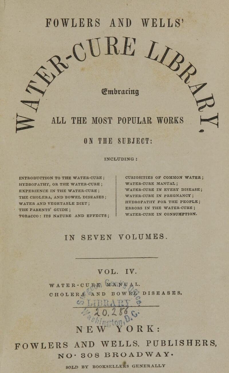 FOWLERS AND WELLS (Embracing X^r ALL THE MOST POPULAR WORKS h<j 4> ON THE SUBJECT: INCLUDING INTRODUCTION TO THE WATER-CURE ; HYDROPATHY, OR THE WATER-CURE ; EXPERIENCE IN THE WATER-CURE ; THE CHOLERA, AND BOWEL DISEASES ; WATER AND VEGETABLE DIET ; THE PARENTS' GUIDE ; TOBACCO : ITS NATURE AND EFFECTS ; CURIOSITIES OF COMMON WATER ; WATER-CURE MANUAL ; WATER-CURE IN EVERY DISEASE ; WATER-CURE IN PREGNANCY ; HYDROPATHY FOR THE PEOPLE; ERRORS IN THE WATER-CUBK J WATER-CURE IN CONSUMPTION. IN SEVEN VOLUMES VOL. IV. WATER-CURE, MANUAL. CHOLERA A N D BOW &$> DISEASES. NEW YORK: FOWLERS AND WELLS, PUBLISHERS, NO- 308 BROADWAY. SOLD BY BOOKSELLERS GENERALLY