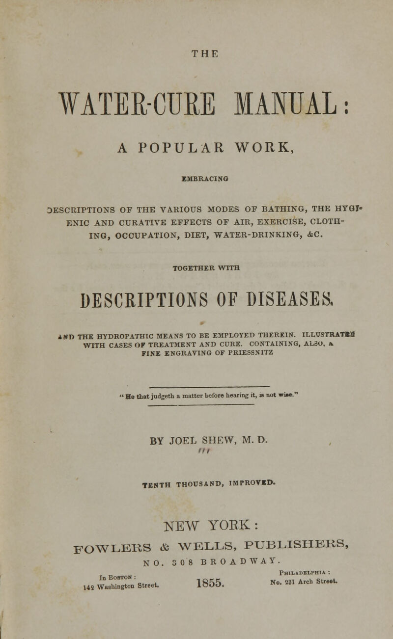 THE WATER-CURE MANUAL: A POPULAR WORK, EMBRACING DESCRIPTIONS OF THE VARIOUS MODES OF BATHING, THE HYGJ» ENIC AND CURATIVE EFFECTS OF AIR, EXERCISE, CLOTH- ING, OCCUPATION, DIET, WATER-DRINKING, &C. TOGETHER WITH DESCRIPTIONS OF DISEASES, AWT) THE HYDROPATHIC MEANS TO BE EMPLOYED THEREIN. ILLUSTRAT«a WITH CASES OF TREATMENT AND CURE. CONTAINING, AL30, & FINE ENGRAVING OF PRIESSNITZ ' He that judgeth a matter before hearing it, is not I BY JOEL SHEW, M. D. TENTH THOUSAND, IMPROVED. NEW YORK: FOWLERS & WELLS, PUBLISHERS, NO. 30 8 BROADWAY. Philadelphia : InBoOTOS: No. 231 Arch Street. 145 Washington Street. iOOD. «• ■  v