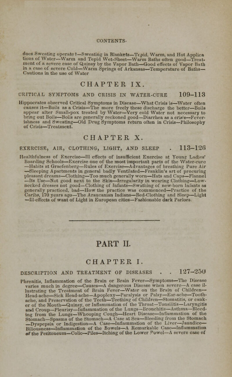 dots Sweating operate?—Sweating in Blankets—Tepid. Warm, and Hot Appliea tions of Water—Warm and Tepid Wet-Sheet—Warm Baths often good—Treat- ment of a severe case of Quinsy by the Vapor Bath—Good effects of Vapor Bath in a case of severe Cold—Warm Springs of Arkansas—Temperature of Baths- Cautions in the use of Water CHAPTER IX. CRITICAL SYMPTOMS AND CRISIS IN WATER-CURE 109-113 Hippocrates observed Critical Symptoms in Disease—What Crisis is—Water often causes it—Boils as a Crisis—The more freely these discharge the better—Boils appear after Small-pox treated by Water—Very cold Water not necessary to bring out Boils—Boils are generally reckoned good—Diarrhea as a crisis—Fever- ishness and Sweating—Old Drug Symptoms return often in Crisis—Philosophy of Crisis—Treatment. CHAPTER X. EXERCISE, AIR, CLOTHING, LIGHT, AND SLEEP . 113-126 Healthfulness of Exerciser—111 effects of insufficient Exercise at Youne Ladies' Boarding Schools—Exercise one of the most important parts of the Water-cure —Habits at Graefenberg—Kules of Exercise—Advantages of breathing Pure Air —Sleeping Apartments in general badly Ventilated—Franklin's art of procuring pleasant dreams—Clothing—Too much generally worn—Hats and Caps—Flannel —Its Use—Not good next to the Skin—Irregularity in wearing Clothing—Low- necked dresses not good—Clothing of Infants—Swathing of new-born Infants as generally practiced, bad—How the practice was commenced—Practice of the Caribs, 170 years ago—The Araucanian Indians—Bed-Clothing and Sleep—Light —Ill-effects of want of Light in European cities—Fashionable dark Parlors. PART II. CHAPTER I. DESCRIPTION AND TREATMENT OF DISEASES . . 127-250 Phrenitis, Inflammation of the Brain or Brain Fever—Symptoms—The Disease varies much in degree—Causes—A dangerous Disease when severe—A case il- lustrating the Treatment of Brain Fever—Water on the Brain of Children— Head-ache—Sick Head-ache—Apoplexy—Paralysis or Palsy—Ear-ache—Tooth- ache, and Preservation of the Teeth—Teething of Children—Stomatitis, or cank- er of the Mouth—Quinsy, or Inflammation of the Throat—Tonsilitis—Laryngitis and Croup—Pleurisy—Inflammation of the Lungs—Bronchitis—Asthma—Bleed- ing from the Lungs—Whooping Cough—Heart Disease—Inflammation of the Stomach—Spasms of the Stomach—A Case at Sea—Bleeding from the Stomach Dyspepsia or Indigestion—A Case—Inflammation of the Liver—Jaundice— Biliousness—Inflammation of the Bowels—A Remarkable Case—Inflammation of the Peiitoneum—Colic—Piles—Itching of the Lower Powel—A severe case of