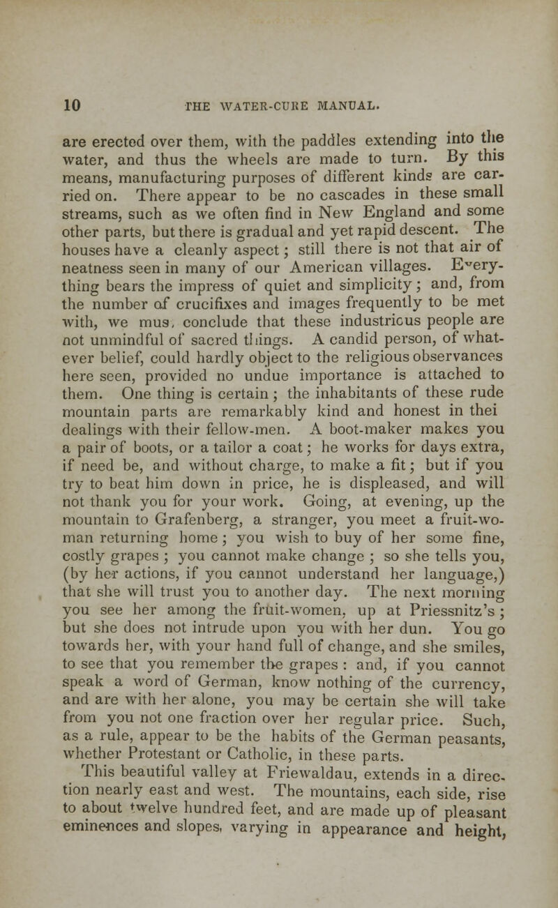 are erected over them, with the paddles extending into the water, and thus the wheels are made to turn. By this means, manufacturing purposes of different kinds are car- ried on. There appear to be no cascades in these small streams, such as we often find in New England and some other parts, but there is gradual and yet rapid descent. The houses have a cleanly aspect; still there is not that air of neatness seen in many of our American villages. Every- thing bears the impress of quiet and simplicity; and, from the number of crucifixes and images frequently to be met with, we mus, conclude that these industrious people are not unmindful of sacred things. A candid person, of what- ever belief, could hardly object to the religious observances here seen, provided no undue importance is attached to them. One thing is certain ; the inhabitants of these rude mountain parts are remarkably kind and honest in thei dealings with their fellow-men. A boot-maker makes you a pair of boots, or a tailor a coat; he works for days extra, if need be, and without charge, to make a fit; but if you try to beat him down in price, he is displeased, and will not thank you for your work. Going, at evening, up the mountain to Grafenberg, a stranger, you meet a fruit-wo- man returning home; you wish to buy of her some fine, costly grapes ; you cannot make change ; so she tells you, (by her actions, if you cannot understand her language,) that she will trust you to another day. The next morning you see her among the fruit-women, up at Priessnitz's ; but she does not intrude upon you with her dun. You go towards her, with your hand full of change, and she smiles, to see that you remember the grapes : and, if you cannot speak a word of German, know nothing of the currency, and are with her alone, you may be certain she will take from you not one fraction over her regular price. Such, as a rule, appear to be the habits of the German peasants, whether Protestant or Catholic, in these parts. This beautiful valley at Friewaldau, extends in a direc- tion nearly east and west. The mountains, each side, rise to about ^velve hundred feet, and are made up of pleasant eminences and slopes, varying in appearance and height,