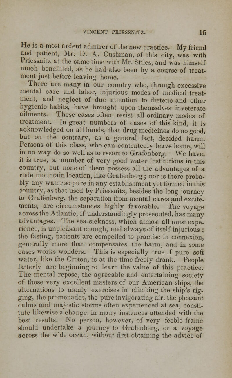 He is a most ardent admirer of the new practice- My friend and patient, Mr. D. A. Cushman, of this citv, was with Priessnitz at the same time with Mr. Stiles, and was himself much benefitted, as he had also been by a course of treat- ment just before leaving home. There are many in our country who, through excessive mental care and labor, injurious modes of medical treat- ment, and neglect of due attention to dietetic and other hygienic habits, have brought upon themselves inveterate ailments. These cases often resist all ordinary modes of treatment. In great numbers of cases of this kind, it is acknowledged on all hands, that drug medicines do no good, but on the contrary, as a general fact, decided harm. Persons of this class, who can contentedly leave home, will in no way do so well as to resort to Grafenberg. We have, it is true, a number of very good water institutions in this country, but none of them possess all the advantages of a rude mountain location, like Grafenberg; nor is there proba- bly any water so pure in any establishment yet formed in this country, as that used by Priessnitz, besides the long journey to Grafenberg, the separation from mental cares and excite- ments, are circumstances highly favorable. The voyage across the Atlantic, if understandingly prosecuted, has many advantages. The sea-sickness, which almost all must expe- rience, is unpleasant enough, and always of itself injurious ; the fasting, patients are compelled to practise in connexion, generally more than compensates the harm, and in some cases works wonders. This is especially true if pure soft water, like the Croton, is at the time freely drank. People latterly are beginning to learn the value of this practice. The mental repose, the agreeable and entertaining society of those very excellent masters of our American ships, the alternations to manly exercises in climbing the ship's rin- ging, the promenades, the pure invigorating air, the pleasant calms and majestic storms often experienced at sea, consti- tute likewise a change, in many instances attended with the best results. No person, however, of very feeble frame should undertake a journey to Grafenberg, or a voyage across the w'de ocean, without first obtaining the advice of