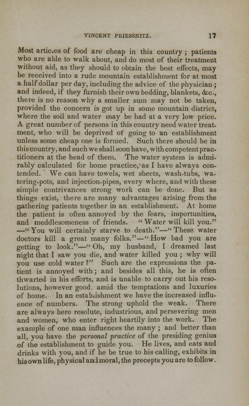Most articles of food are cheap in this country ; patients who are able to walk about, and do most of their treatment without aid, as they should to obtain the best effects, may be received into a rude mountain establishment for at most a half dollar per day, including the advice of the physician ; and indeed, if they furnish their own bedding, blankets, &c, there is no reason why a smaller sum may not be taken, provided the concern is got up in some mountain district, where the soil and water may be had at a very low price. A great number of persons in this country need water treat- ment, who will be deprived of going to an establishment unless some cheap one is formed. Such there should be in this country, and such we shall soon have, with competent prac- titioners at the head of them. The water system is admi- rably calculated for home practice,-as I have always con- tended. We can have towels, wet sheets, wash-tubs, wa- tering-pots, and injection-pipes, every where, and with these simple contrivances strong work can be done. But as things exist, there are many advantages arising from the gathering patients together in an establishment. At home the patient is often annoyed by the fears, importunities, and meddlesomeness of friends.  Water will kill you. —You will certainly starve to death.—These water doctors kill a great many folks. —How bad you are getting to look.— Oh, my husband, I dreamed last night that I saw you die, and water killed you ; why will you use cold water ? Such are the expressions the pa- tient is annoyed with; and besides all this, he is often thwarted in his efforts, and is unable to carry out his reso- lutions, however good, amid the temptations and luxuries of home. In an establishment we have the increased influ- ence of numbers. The strong uphold the weak. There are always here resolute, industrious, and persevering men and women, who enter right heartily into the work. The example of one man influences the many ; and better than all, you have the personal practice of the presiding genius of the establishment to guide you. He lives, and eats and drinks with you, and if he be true to his calling, exhibits in his own life, physical ami moral, the precepts you are to follow.
