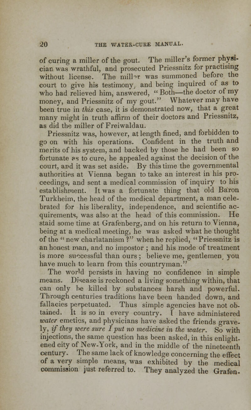 of curing a miller of the gout. The miller's former physi- cian was wrathful, and prosecuted Priessnitz for practising without license. The miliar was summoned before the court to give his testimony; and being inquired of as to who had relieved him, answered,  Both—the doctor of my money, and Priessnitz of my gout. Whatever may have been true in this case, it is demonstrated now, that a great many might in truth affirm of their doctors and Priessnitz, as did the miller of Freiwaldau. Priessnitz was, however, at length fined, and forbidden to go on with his operations. Confident in the truth and merits of his system, and backed by those he had been so fortunate ?s to cure, he appealed against the decision of the court, and it was set aside. By this time the governmental authorities at Vienna began to take an interest in his pro- ceedings, and sent a medical commission of inquiry to his establishment. It was a fortunate thing that old Baron Turkheim, the head of the medical department, a man cele- brated for his liberality, independence, and scientific ac- quirements, was also at the head of this commission. He staid some time at Grafenberg, and on his return to Vienna, being at a medical meeting, he was asked what he thought of the  new charlatanism ? when he replied,  Priessnitz is an honest man, and no impostor ; and his mode of treatment is more successful than ours ; believe me, gentlemen, you have much to learn from this countryman. The world persists in having no confidence in simple means. Disease is reckoned a living something within, that can only be killed by substances harsh and powerful. Through centuries traditions have been handed down, and fallacies perpetuated. Thus simple agencies have not ob- tained. It is so in every country. I have administered water emetics, and physicians have asked the friends grave- ly, if they were sure I put no medicine in the water. So with injections, the same question has been asked, in this enlight- ened city of New-York, and in the middle of the nineteenth century. The same lack of knowledge concerning the effect of a very simple means, was exhibited by the medical commission just referred to. They analyzed the Grafen-