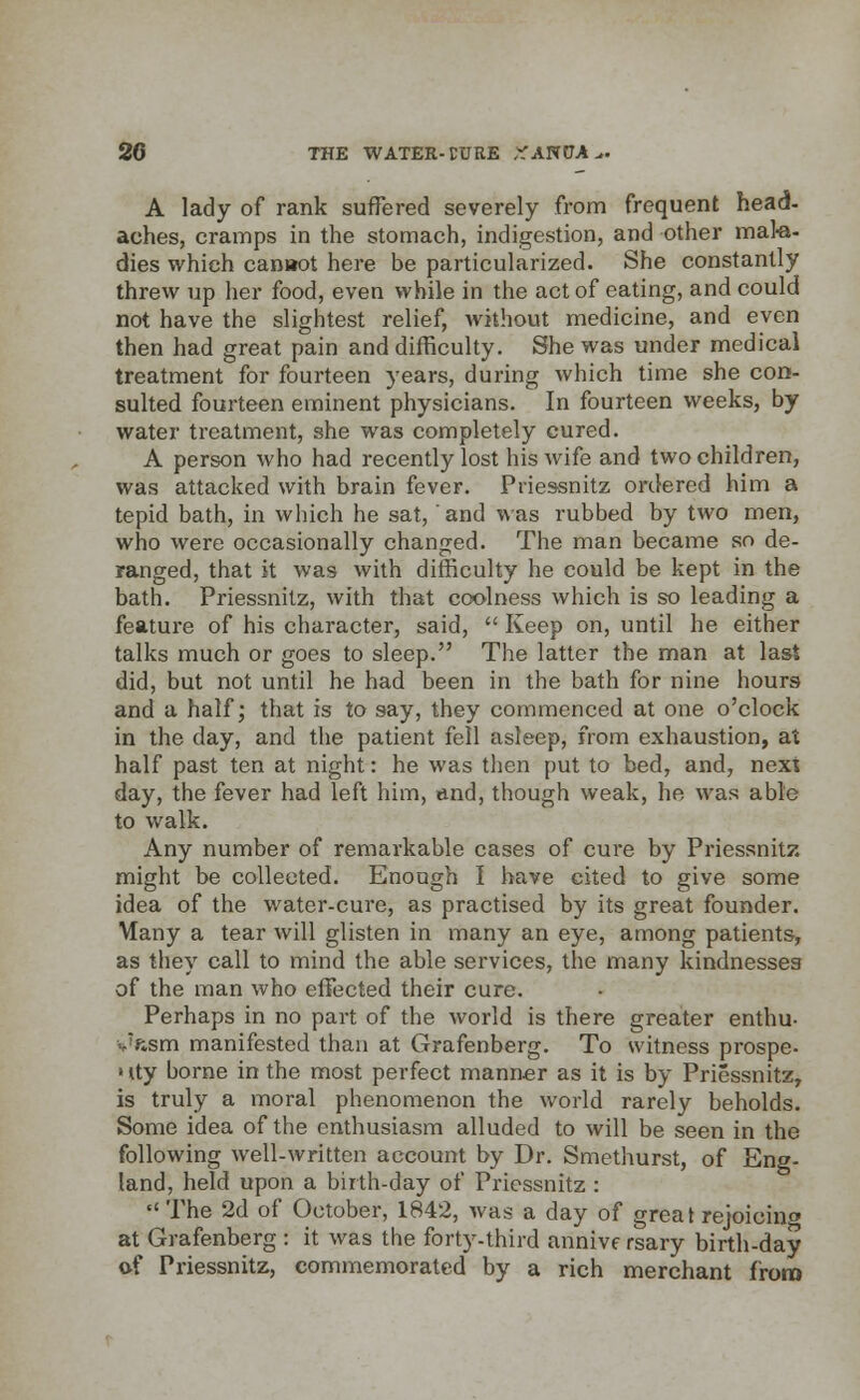 A lady of rank suffered severely from frequent head- aches, cramps in the stomach, indigestion, and other mala- dies which cannot here be particularized. She constantly threw up her food, even while in the act of eating, and could not have the slightest relief, without medicine, and even then had great pain and difficulty. She was under medical treatment for fourteen years, during which time she con- sulted fourteen eminent physicians. In fourteen weeks, by water treatment, she was completely cured. A person who had recently lost his wife and two children, was attacked with brain fever. Pries-snitz ordered him a tepid bath, in which he sat, and was rubbed by two men, who were occasionally changed. The man became so de- ranged, that it was with difficulty he could be kept in the bath. Priessnitz, with that coolness which is so leading a feature of his character, said,  Keep on, until he either talks much or goes to sleep. The latter the man at last did, but not until he had been in the bath for nine hours and a half; that is to say, they commenced at one o'clock in the day, and the patient fell asleep, from exhaustion, at half past ten at night: he was then put to bed, and, next day, the fever had left him, and, though weak, he was able to walk. Any number of remarkable cases of cure by Priessnitz might be collected. Enough I have cited to give some idea of the water-cure, as practised by its great founder. Many a tear will glisten in many an eye, among patients, as they call to mind the able services, the many kindnesses of the man who effected their cure. Perhaps in no part of the world is there greater enthu- vftsm manifested than at Grafenberg. To witness prospe- • tty borne in the most perfect manner as it is by Priessnitz, is truly a moral phenomenon the world rarely beholds. Some idea of the enthusiasm alluded to will be seen in the following well-written account by Dr. Smethurst, of Eng- land, held upon a birth-day of Priessnitz :  The 2d of October, 1842, was a day of great rejoicino at Grafenberg : it was the forty-third annive rsary birth-day of Priessnitz, commemorated by a rich merchant from
