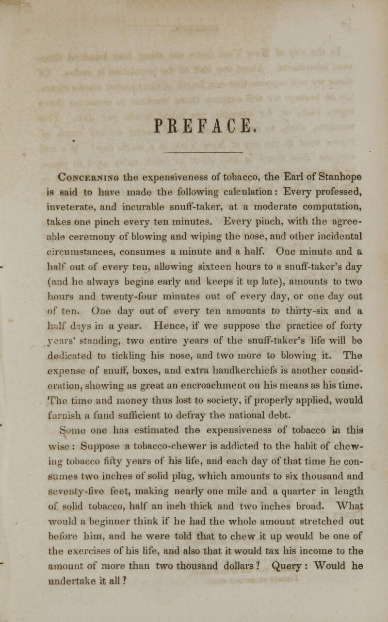 PREFACE, Concerning the expensiveness of tobacco, the Earl of Stanhope is said to have made the following calculation: Every professed, inveterate, and incurable snuff-takei*, at a moderate computation, takes one pinch every ten minutes. Every pinch, with the agree- able ceremony of blowing and wiping the nose, and other incidental circumstances, consumes a minute and a half. One minute and a half out of every ton, allowing sixteen hours to a snuff-taker's day (and he always begins early and keeps it up late), amounts to two hours and twenty-four minutes out of eveiy day, or one day out of ten. One dajr out of every ten amounts to thirty-six and a half days in a year. Hence, if we suppose the practice of forty yeans' standing, two entire years of the snuff-taker's life will be dedicated to tickling his nose, and two more to blowing it. The expense of snuff, boxes, and extra handkerchiefs is another consid- er;!! ion, showing as great an encroachment on his means as his time. The time and money thus lost to society, if properly applied, would furnish a fund sufficient to defray the national debt. Some one has estimated the expensiveness of tobacco in this wise : Suppose a tobacco-chewer is addicted to the habit of chew- tug tobacco fifty years of his life, and each day of that time he con- sumes two inches of solid plug, which amounts to six thousand and seventy-live feet, making nearly one mile and a quarter in length of solid tobacco, half an inch thick and two inches broad. What would a beginner think if he had the whole amount stretched out before liim, and he were told that to chew it up would be one of the exercises of his life, and also that it would tax his income to the amount of more than two thousand dollars? Query: Would he undertake it all ?