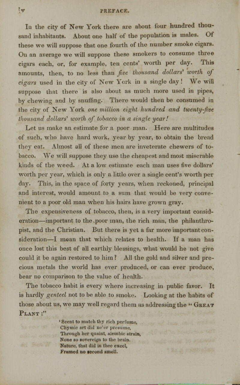 In the city of New York there are abont lour hundred thou- sand inhabitants. About one half of the population is males. Of these we will suppose that one fourth of the number smoke cigars. On an average we will suppose these smokers to consume three cigars each, or, for example, ten cents' worth per day. This amounts, then, to no less than five thousand dollars' worth of cigars used in the city of New York in a single day! We will suppose that there is also about as much more used in pipes, by chewing and by snuffing. There would then be consumed in the city of New York one million eight hundred and twenty-five thousand dollars'' worth of tobacco in a single year! Let us make an estimate for a poor man. Here are multitudes of such, who have hard work, year by year, to obtain the bread they eat. Almost all of these men are inveterate chewers of to- bacco. We will suppose they use the cheapest and most miserable kinds of the weed. At a low estimate each man uses five dollars' worth per year, which is only a little over a single cent's worth per day. This, in the space of forty years, when reckoned, principal and interest, would amount to a sum that would be very conve- nient to a poor old man when his hairs have grown gray. The expensiveness of tobacco, then, is a very important consid- eration—important to the,poor man, the rich man, the philanthro- pist, and the Christian. But there is yet a far more important con- sideration—I mean that which relates to health. If a man has once lost this best of all earthly blessings, what would he not give could it be again restored to him ? AH the gold and silver and pre- cious metals the world has ever produced, or can ever produce, bear no comparison to the value of health. The tobacco habit is every where increasing in public favor. It is hardly genteel not to be able to smoke. Looking at the habits of those about us, we may well regard them as addressing the  Great Plant : ' Scent to match thy rich perfume, Chymic art did ne'er presume, Through her quaint, alembic strain, None so sovereign to the brain. Nature, that did in thee excel, Framed no second smell.