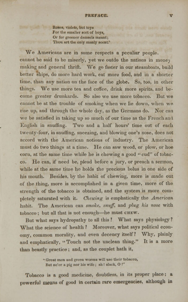 Roses, violets, but toys For the smaller sort of boys, Or for greener damsels meant; Thou art the only manly scent.1' We Americans are in some respects a peculiar people, cannot be said to be miserly, yet we outdo the nations in mone} making and general thrift. We go faster in our steamboats, build better ships, do more hard work, eat more food, and in a shorter time, than any nation on the face of the globe. So, too, in other tilings. We use more tea and coffee, drink more spirits, and be- come greater drunkards. So also we use more tobacco. But we cannot be at the trouble of smoking when we lie down, when we rise up, and through the whole day, as the Germans do. Nor can we be satisfied in taking up so much of our time as the French and English in snuffing. Two and a half hours' time out of each twenty-four, in snuffing, sneezing, and blowing one's nose, does not accord with the American notions of industry. The American must do two things at a time. He can saw wood, or plow, or hoe corn, at the same time while he is chewing a good  cud of tobac- co. He can, if need be, plead before a jury, or preach a sermon, while at the same time he holds the precious bolus in one side of his mouth. Besides, by the habit of chewing, more is made out of the thing, more is accomplished in a given time, more of the strength of the tobacco is obtained, and the sj^stem is more com- pletely saturated with it. Chewing is emphatically the American habit. The American can smoke, snuff, and plug his nose with tobacco ; but all that is not enough—he must chew. But what says hydropathy to all this ? What says physiology ? What the science of health ? Moreover, what says political econ- omy, common morality, and even decency itself? Why, plainly and emphatically,  Touch not the unclean thing. It is a more than beastly practice; and, as the couplet hath it, Great men and green worms will use their tobacco, But ne'er a pig nor his wife ; ah! alack, O I Tobacco is a good medicine, doubtless, in its proper place: a powerful means of good in certain rare emergencies, although in