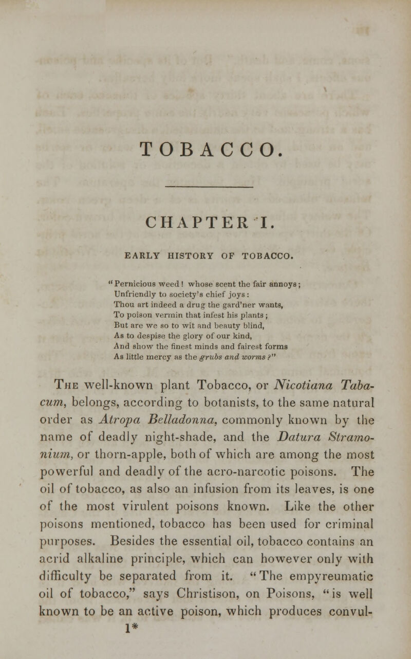 TOBACCO. CHAPTER I. EARLY HISTORY OF TOBACCO.  Pernicious weed ! whose scent the fair annoys; Unfriendly to society's chief joys: Thou art indeed a drug; the gard'ner wants, To poison vermin that infest his plants; But are we so to wit and beauty blind, As to despise the glory of our kind, And show the finest minds and fairest forms As little mercy as the grubs and worms ? The well-known plant Tobacco, or Nicotiana Taba- cum, belongs, according to botanists, to the same natural order as Atropa Belladonna, commonly known by the name of deadly night-shade, and the Datura Stramo- nium, or thorn-apple, both of which are among the most powerful and deadly of the acro-narcotic poisons. The oil of tobacco, as also an infusion from its leaves, is one of the most virulent poisons known. Like the other poisons mentioned, tobacco has been used for criminal purposes. Besides the essential oil, tobacco contains an acrid alkaline principle, which can however only with difficulty be separated from it. The empyreumatic oil of tobacco, says Christison, on Poisons,  is well known to be an active poison, which produces convul- 1*