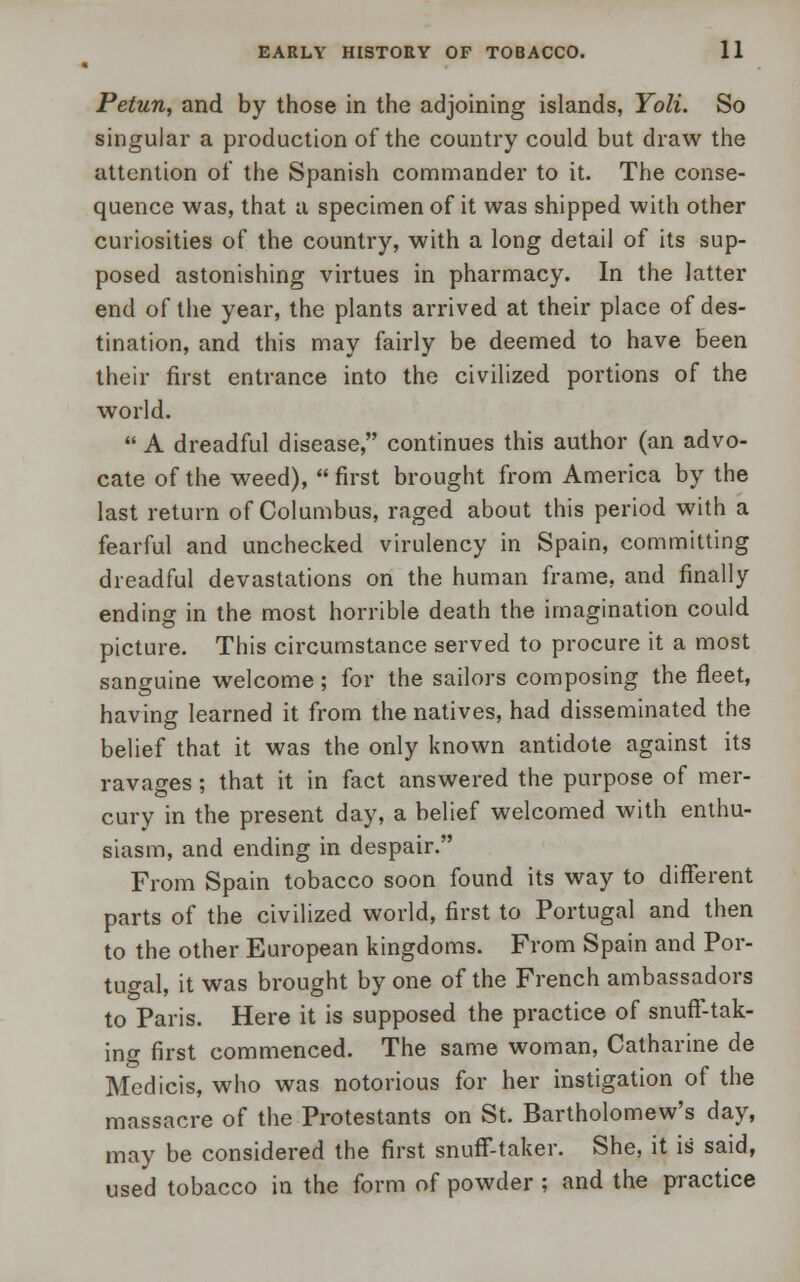 Petun, and by those in the adjoining islands, Yoli. So singular a production of the country could but draw the attention of the Spanish commander to it. The conse- quence was, that a specimen of it was shipped with other curiosities of the country, with a long detail of its sup- posed astonishing virtues in pharmacy. In the latter end of the year, the plants arrived at their place of des- tination, and this may fairly be deemed to have been their first entrance into the civilized portions of the world.  A dreadful disease, continues this author (an advo- cate of the weed),  first brought from America by the last return of Columbus, raged about this period with a fearful and unchecked virulency in Spain, committing dreadful devastations on the human frame, and finally ending in the most horrible death the imagination could picture. This circumstance served to procure it a most sanguine welcome; for the sailors composing the fleet, having learned it from the natives, had disseminated the belief that it was the only known antidote against its ravages ; that it in fact answered the purpose of mer- cury in the present day, a belief welcomed with enthu- siasm, and ending in despair. From Spain tobacco soon found its way to different parts of the civilized world, first to Portugal and then to the other European kingdoms. From Spain and Por- tugal, it was brought by one of the French ambassadors to Paris. Here it is supposed the practice of snuff-tak- ing first commenced. The same woman, Catharine de Medicis, who was notorious for her instigation of the massacre of the Protestants on St. Bartholomew's day, may be considered the first snuff-taker. She, it is said, used tobacco in the form of powder ; and the practice