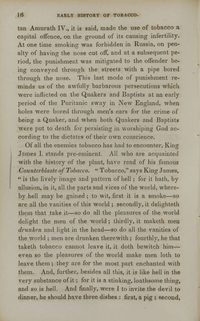 tan Amurath IV., it is said, made the use of tobacco a capital offence, on the ground of its causing infertility. At one time smoking was forbidden in Russia, on pen- alty of having the nose cut off, and at a subsequent pe- riod, the punishment was mitigated to the offender be- ing conveyed through the streets with a pipe bored through the nose. This last mode of punishment re- minds us of the awfully barbarous persecutions which were inflicted on the Quakers and Baptists at an early period of the Puritanic sway in New England, when holes were bored through men's ears for the crime of being a Quaker, and when both Quakers and Baptists were put to death for persisting in worshiping God ac- cording to the dictates of their own conscience. Of all the enemies tobacco has had to encounter, King James I. stands pre-eminent. All who are acquainted with the history of the plant, have read of his famous Counterblaste of Tobacco.  Tobacco, says King James,  is the lively image and pattern of hell ; for it hath, by allusion, in it, all the parts and vices of the world, where- by hell may be gained ; to wit, first it is a smoke—so are all the vanities of this world ; secondly, it delighteth them that take it—so do all the pleasures of the world delight the men of the world ; thirdly, it maketh men drunken and light in the head—so do all the vanities of the world ; men are drunken therewith ; fourthly, he that taketh tobacco cannot leave it, it doth bewitch him— even so the pleasures of the world make men loth to leave them ; they are for the most part enchanted with them. And, further, besides all this, it is like hell in the very substance of it; for it is a stinking, loathsome thing, and so is hell. And finally, were I to invite the devil to dinner, he should have three dishes : first, a pig ; second,