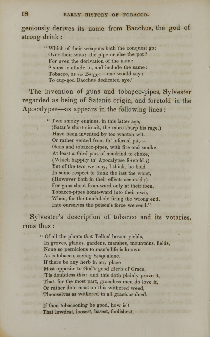 geniously derives its name from Bacchus, the god of strong drink:  Which of their weapons hath the conquest got Over their wits ; the pipe or else the pot ? For even the derivation of the name Seems to allude to, and include the same: Tobacco, as t&> Ba^co—one would say ; To cup-god Bacchus dedicated aye. The invention of guns and tobacco-pipes, Sylvester regarded as being of Satanic origin, and foretold in the Apocalypse—as appears in the following lines :  Two smoky engines, in this latter age, (Satan's short circuit, the more sharp his rage,) Have been invented by too wanton wit, Or rather vented from th' infernal pit,— Guns and tobacco-pipes, with fire and smoke, At least a third part of mankind to choke, (Which happily th' Apocalypse foretold ;) Yet of the two we may, I think, be bold In some respect to think the last the worst, (However both in their effects accurs'd ;) For guns shoot from-ward only at their foen, Tobacco-pipes home-ward into their own, When, for the touch-hole firing the wrong end, Into ourselves the poison's force we send. Sylvester's description of tobacco and its votaries, runs thus :  Of all the plants that Tellus' bosom yields, In groves, glades, gardens, marshes, mountains, fields, None so pernicious to man's life is known As is tobacco, saving hemp alone. If there be any herb in any place Most opposite to God's good Herb of Grace, 'Tis doubtless this; and this doth plainly prove it, That, for the most part, graceless men do love it, Or rather dote most on this withered weed, Themselves as withered in all gracious deed. If then tobacconing be good, how is't That lewdest, loosest, basest, foolishest,