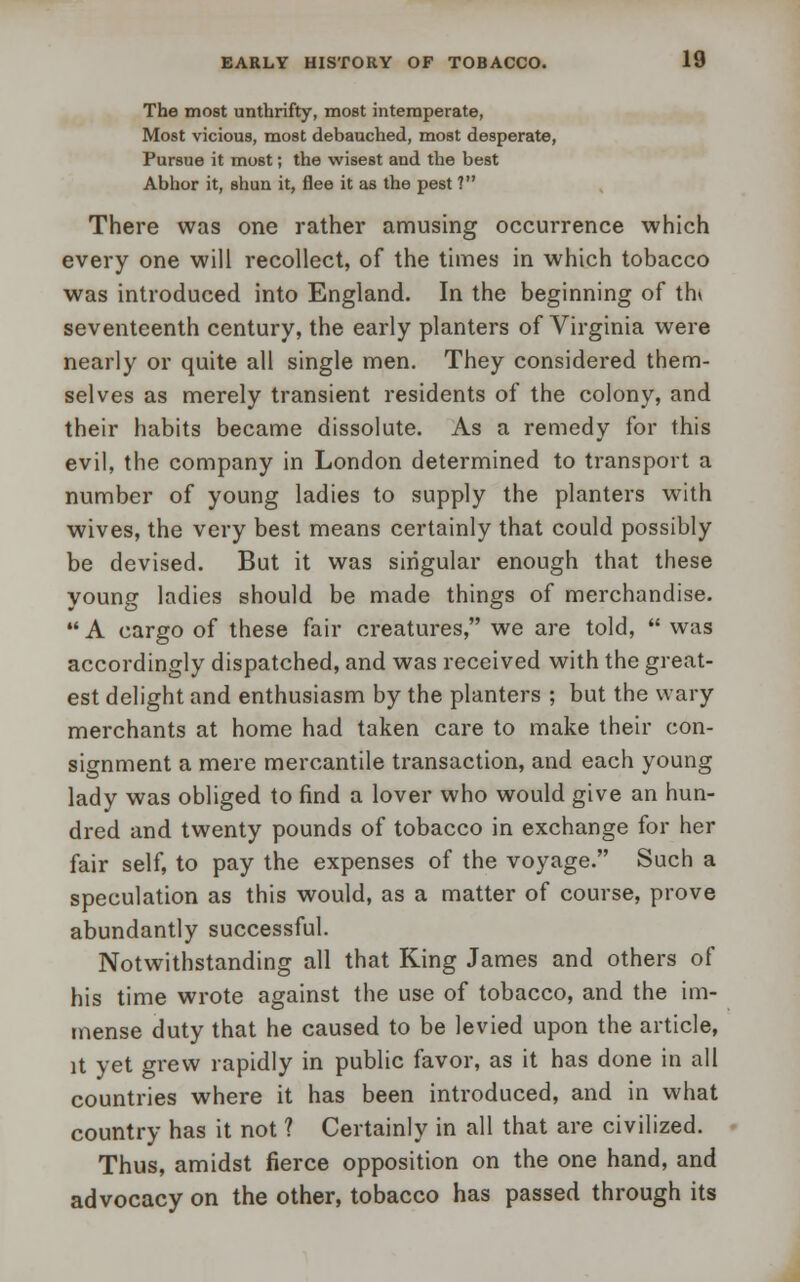 The most unthrifty, most intemperate, Most vicious, most debauched, most desperate, Pursue it most; the wisest and the best Abhor it, shun it, flee it as the pest ? There was one rather amusing occurrence which every one will recollect, of the times in which tobacco was introduced into England. In the beginning of thv seventeenth century, the early planters of Virginia were nearly or quite all single men. They considered them- selves as merely transient residents of the colony, and their habits became dissolute. As a remedy for this evil, the company in London determined to transport a number of young ladies to supply the planters with wives, the very best means certainly that could possibly be devised. But it was singular enough that these young ladies should be made things of merchandise.  A cargo of these fair creatures, we are told,  was accordingly dispatched, and was received with the great- est delight and enthusiasm by the planters ; but the wary merchants at home had taken care to make their con- signment a mere mercantile transaction, and each young lady was obliged to find a lover who would give an hun- dred and twenty pounds of tobacco in exchange for her fair self, to pay the expenses of the voyage. Such a speculation as this would, as a matter of course, prove abundantly successful. Notwithstanding all that King James and others of his time wrote against the use of tobacco, and the im- mense duty that he caused to be levied upon the article, it yet grew rapidly in public favor, as it has done in all countries where it has been introduced, and in what country has it not ? Certainly in all that are civilized. Thus, amidst fierce opposition on the one hand, and advocacy on the other, tobacco has passed through its