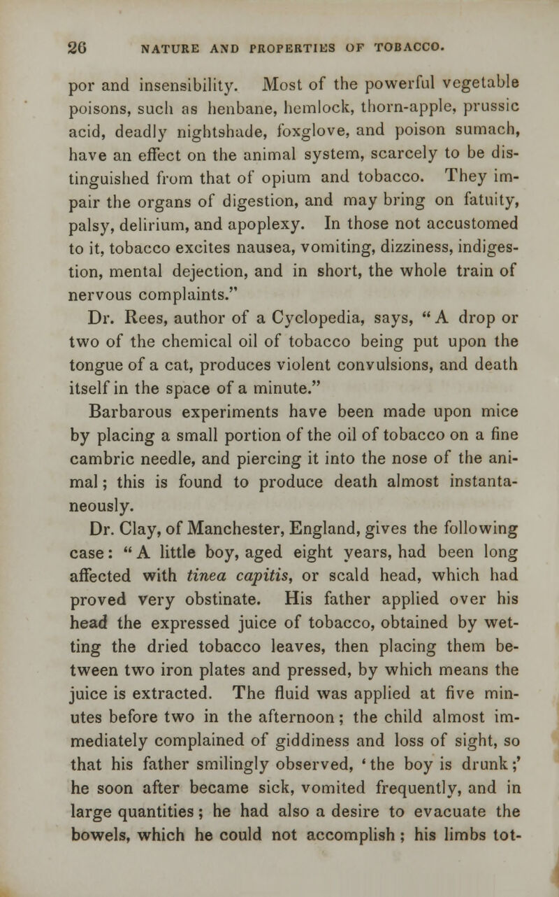 por and insensibility. Most of the powerful vegetable poisons, such as henbane, hemlock, thorn-apple, prussic acid, deadly nightshade, foxglove, and poison sumach, have an effect on the animal system, scarcely to be dis- tinguished from that of opium and tobacco. They im- pair the organs of digestion, and may bring on fatuity, palsy, delirium, and apoplexy. In those not accustomed to it, tobacco excites nausea, vomiting, dizziness, indiges- tion, mental dejection, and in short, the whole train of nervous complaints. Dr. Rees, author of a Cyclopedia, says,  A drop or two of the chemical oil of tobacco being put upon the tongue of a cat, produces violent convulsions, and death itself in the space of a minute. Barbarous experiments have been made upon mice by placing a small portion of the oil of tobacco on a fine cambric needle, and piercing it into the nose of the ani- mal ; this is found to produce death almost instanta- neously. Dr. Clay, of Manchester, England, gives the following case:  A little boy, aged eight years, had been long affected with tinea capitis, or scald head, which had proved very obstinate. His father applied over his head the expressed juice of tobacco, obtained by wet- ting the dried tobacco leaves, then placing them be- tween two iron plates and pressed, by which means the juice is extracted. The fluid was applied at five min- utes before two in the afternoon; the child almost im- mediately complained of giddiness and loss of sight, so that his father smilingly observed, ' the boy is drunk;' he soon after became sick, vomited frequently, and in large quantities; he had also a desire to evacuate the bowels, which he could not accomplish; his limbs tot-