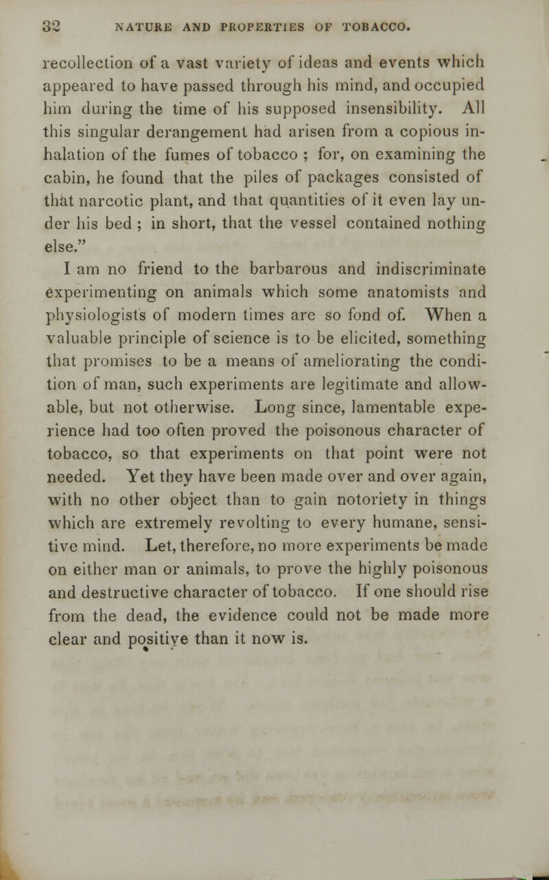 recollection of a vast variety of ideas and events which appeared to have passed through his mind, and occupied him during the time of his supposed insensibility. All this singular derangement had arisen from a copious in- halation of the fumes of tobacco ; for, on examining the cabin, he found that the piles of packages consisted of that narcotic plant, and that quantities of it even lay un- der his bed ; in short, that the vessel contained nothing else. I am no friend to the barbarous and indiscriminate experimenting on animals which some anatomists and physiologists of modern times arc so fond of. When a valuable principle of science is to be elicited, something that promises to be a means of ameliorating the condi- tion of man, such experiments are legitimate and allow- able, but not otherwise. Long since, lamentable expe- rience had too often proved the poisonous character of tobacco, so that experiments on that point were not needed. Yet they have been made over and over again, with no other object than to gain notoriety in things which are extremely revolting to every humane, sensi- tive mind. Let, therefore, no more experiments be made on either man or animals, to prove the highly poisonous and destructive character of tobacco. If one should rise from the dead, the evidence could not be made more clear and positive than it now is.