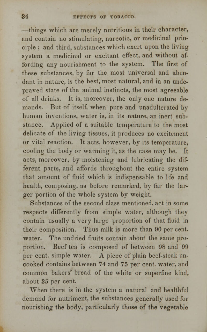 —things which are merely nutritious in their character, and contain no stimulating, narcotic, or medicinal prin- ciple ; and third, substances which exert upon the living system a medicinal or excitant effect, and without af- fording any nourishment to the system. The first of these substances, by far the most universal and abun- dant in nature, is the best, most natural, and in an unde- praved state of the animal instincts, the most agreeable of all drinks. It is, moreover, the only one nature de- mands. But of itself, when pure and unadulterated by human inventions, water is, in its nature, an inert sub- stance. Applied of a suitable temperature to the most delicate of the living tissues, it produces no excitement or vital reaction. It acts, however, by its temperature, cooling the body or warming it, as the case may be. It acts, moreover, by moistening and lubricating the dif- ferent parts, and affords throughout the entire system that amount of fluid which is indispensable to life and health, composing, as before remarked, by far the lar- ger portion of the whole system by weight. Substances of the second class mentioned, act in some respects differently from simple water, although they contain usually a very large proportion of that fluid in their composition. Thus milk is more than 90 per cent, water. The undried fruits contain about the same pro- portion. Beef tea is composed of between 98 and 99 per cent, simple wafer. A piece of plain beef-steak un- cooked contains between 74 and 75 per cent, water, and common bakers' bread of the white or superfine kind, about 35 per cent. When there is in the system a natural and healthful demand for nutriment, the substances generally used for nourishing the body, particularly those of the vegetable