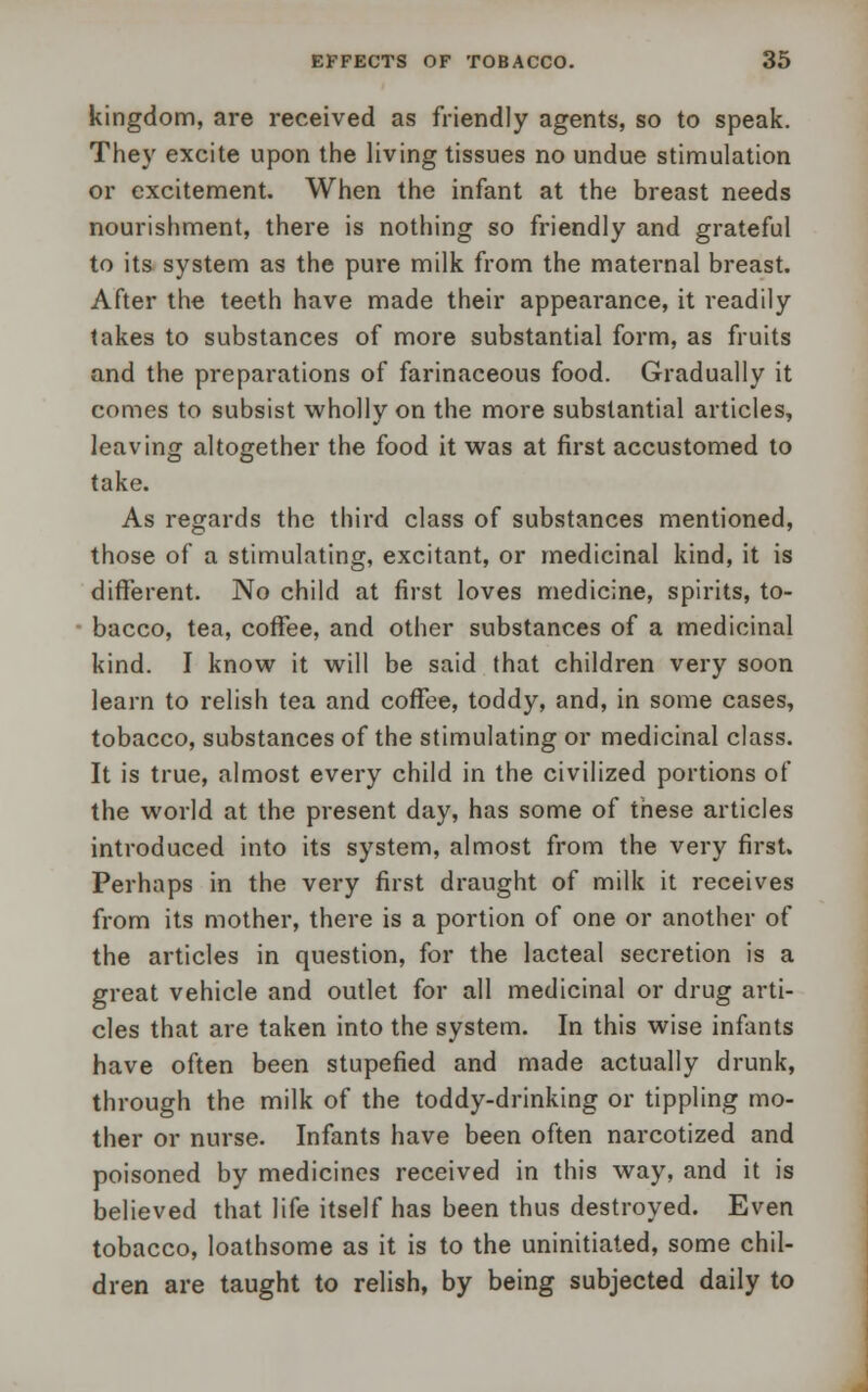 kingdom, are received as friendly agents, so to speak. They excite upon the living tissues no undue stimulation or excitement. When the infant at the breast needs nourishment, there is nothing so friendly and grateful to its system as the pure milk from the maternal breast. After the teeth have made their appearance, it readily takes to substances of more substantial form, as fruits and the preparations of farinaceous food. Gradually it comes to subsist wholly on the more substantial articles, leaving altogether the food it was at first accustomed to take. As regards the third class of substances mentioned, those of a stimulating, excitant, or medicinal kind, it is different. No child at first loves medicine, spirits, to- bacco, tea, coffee, and other substances of a medicinal kind. I know it will be said that children very soon learn to relish tea and coffee, toddy, and, in some cases, tobacco, substances of the stimulating or medicinal class. It is true, almost every child in the civilized portions of the world at the present day, has some of these articles introduced into its system, almost from the very first. Perhaps in the very first draught of milk it receives from its mother, there is a portion of one or another of the articles in question, for the lacteal secretion is a great vehicle and outlet for all medicinal or drug arti- cles that are taken into the system. In this wise infants have often been stupefied and made actually drunk, through the milk of the toddy-drinking or tippling mo- ther or nurse. Infants have been often narcotized and poisoned by medicines received in this way, and it is believed that life itself has been thus destroyed. Even tobacco, loathsome as it is to the uninitiated, some chil- dren are taught to relish, by being subjected daily to