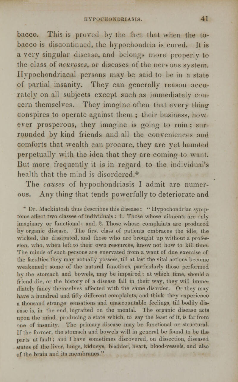 bacco. This is proved by the fact that when the to- bacco is discontinued, the hypochondria is cured. It is a very singular disease, and belongs more properly to the class oi neuroses, or diseases of the nervous system. Hypochondriacal persons may be said to be in a state of partial insanity. They can generally reason accu- rately on all subjects except such as immediately con- cern themselves. They imagine often that every thing conspires to operate against them ; their business, how- ever prosperous, they imagine is going to ruin ; sur- rounded by kind friends and all the conveniences and comforts that wealth can procure, they are yet haunted perpetually with the idea that they are coming to want. But more frequently it is in regard to the individual's health that the mind is disordered.* The causes of hypochondriasis I admit are numer- ous. Any thing that tends powerfully to deteriorate and * Dr. Mackintosh thus describes this disease:  Hypochondriac symp- toms affect two classes of individuals : 1. Those whose ailments are only imaginary or functional; and, 2. Those whose complaints are produced by organic disease. The first class of patients embraces the idle, the wicked, the dissipated, and those who are brought up without a profes- sion, who, when left to their own resources, know not how to kill time. The minds of such persons are enervated from a want of due exercise of the faculties they may actually possess, till at last the vital actions become weakened; some of the natural functions, particularly those performed by the stomach and bowels, may be impaired ; at which time, should a friend die. or the history of a disease fall in their way, they will imme- diately fancy themselves affected with the same disorder. Or they may have a hundred and fifty different complaints, and think they experience a thousand strange sensations and unaccountable feelings, till bodily dis- ease is, in the end, ingrafted on the mental. The organic disease acts upon the mind, producing a state which, to say the least of it, is far from me of insanity. The primary disease may be functional or structural. If the former, the stomach and bowels will in general be found to be the parts at fault ; and I have sometimes discovered, on dissection, diseased states of the liver, lungs, kidneys, bladder, heart, blood-vessels, and also of the brain and its membranes.