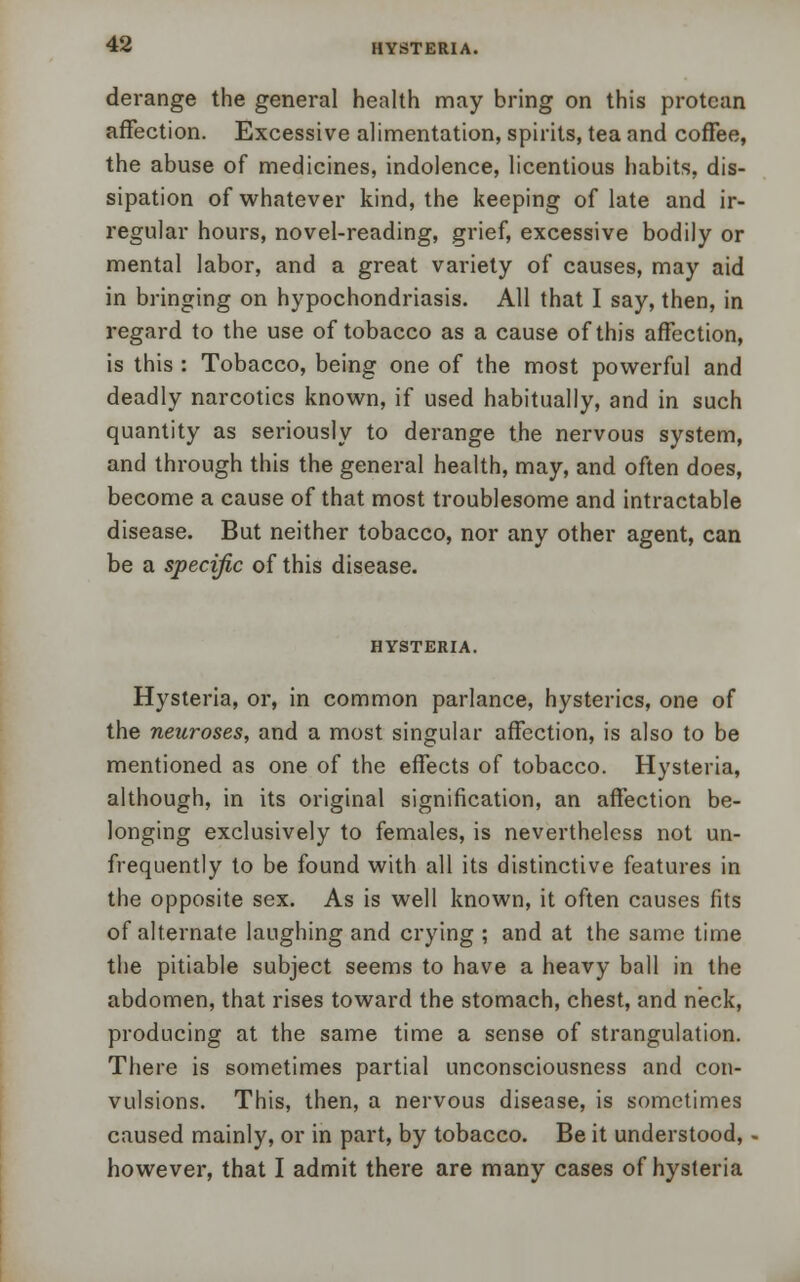 derange the general health may bring on this protean affection. Excessive alimentation, spirits, tea and coffee, the abuse of medicines, indolence, licentious habits, dis- sipation of whatever kind, the keeping of late and ir- regular hours, novel-reading, grief, excessive bodily or mental labor, and a great variety of causes, may aid in bringing on hypochondriasis. All that I say, then, in regard to the use of tobacco as a cause of this affection, is this : Tobacco, being one of the most powerful and deadly narcotics known, if used habitually, and in such quantity as seriously to derange the nervous system, and through this the general health, may, and often does, become a cause of that most troublesome and intractable disease. But neither tobacco, nor any other agent, can be a specific of this disease. HYSTERIA. Hysteria, or, in common parlance, hysterics, one of the neuroses, and a most singular affection, is also to be mentioned as one of the effects of tobacco. Hysteria, although, in its original signification, an affection be- longing exclusively to females, is nevertheless not un- frequently to be found with all its distinctive features in the opposite sex. As is well known, it often causes fits of alternate laughing and crying ; and at the same time the pitiable subject seems to have a heavy ball in the abdomen, that rises toward the stomach, chest, and neck, producing at the same time a sense of strangulation. There is sometimes partial unconsciousness and con- vulsions. This, then, a nervous disease, is sometimes caused mainly, or in part, by tobacco. Be it understood, however, that I admit there are many cases of hysteria