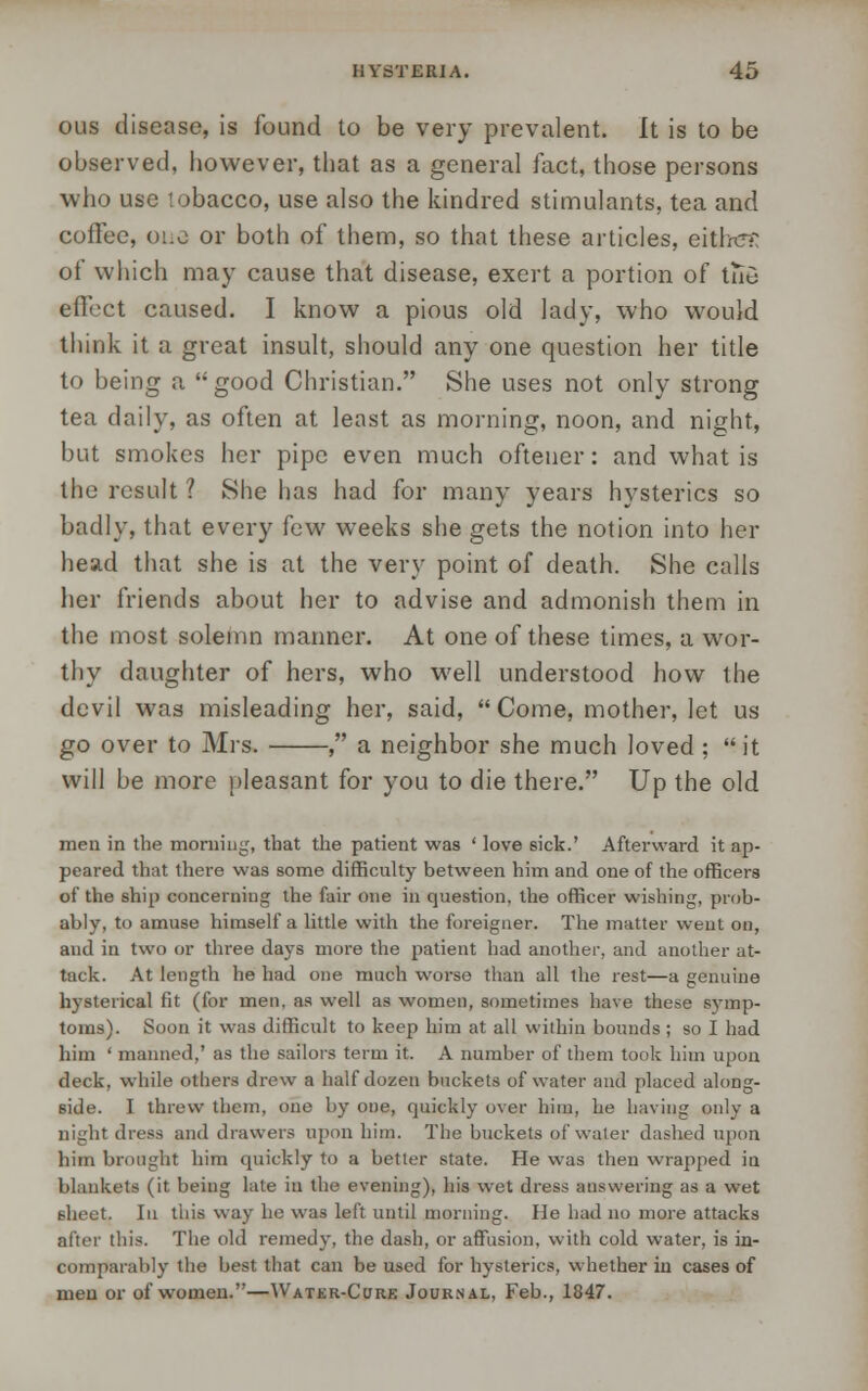 ous disease, is found to be very prevalent. It is to be observed, however, that as a general fact, those persons who use lobacco, use also the kindred stimulants, tea and coffee, one or both of them, so that these articles, eitlrd? of which may cause that disease, exert a portion of tnu effect caused. I know a pious old lady, who would think it a great insult, should any one question her title to being a good Christian. She uses not only strong tea daily, as often at least as morning, noon, and night, but smokes her pipe even much oftener: and what is the result ? She has had for many years hysterics so badly, that every few weeks she gets the notion into her head that she is at the very point of death. She calls her friends about her to advise and admonish them in the most solemn manner. At one of these times, a wor- thy daughter of hers, who well understood how the devil was misleading her, said,  Come, mother, let us go over to Mrs. , a neighbor she much loved ; it will be more pleasant for you to die there. Up the old men in the morning, that the patient was ' love sick.' Afterward it ap- peared that there was some difficulty between him and one of the officers of the ship concerning the fair one in question, the officer wishing, prob- ably, to amuse himself a little with the foreigner. The matter went on, and in two or three days more the patient had another, and another at- tack. At length he had one much worse than all the rest—a genuine hysterical fit (for men. as well as women, sometimes have these symp- toms). Soon it was difficult to keep him at all within bounds ; so I had him ' manned,' as the sailors term it. A number of them took him upon deck, while others drew a half dozen buckets of water and placed along- side. I threw them, one by one, quickly over him, he having onlv a nightdress and drawers upon him. The buckets of water dashed upon him brought him quickly to a better state. He was then wrapped in blankets (it being late in the evening), his wet dress answering as a wet 6heet. In this way he was left until morning. He had no more attacks after this. The old remedy, the dash, or affusion, with cold water, is in- comparably the best that can be used for hysterics, whether in cases of men or of women.—Water-Cure Journal, Feb., 1847.