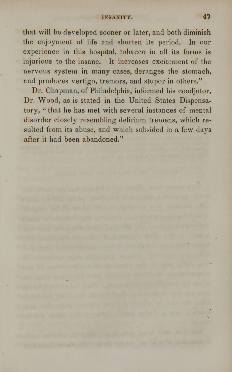 that will be developed sooner or later, and both diminish the enjoyment of life and shorten its period. In our experience in this hospital, tobacco in all its forms is injurious to the insane. It increases excitement of the nervous system in many cases, deranges the stomach, and produces vertigo, tremors, and stupor in others. Dr. Chapman, of Philadelphia, informed his coadjutor, Dr. Wood, as is stated in the United States Dispensa- tory,  that he has met with several instances of mental disorder closely resembling delirium tremens, which re- sulted from its abuse, and which subsided in a few days after it had been abandoned.