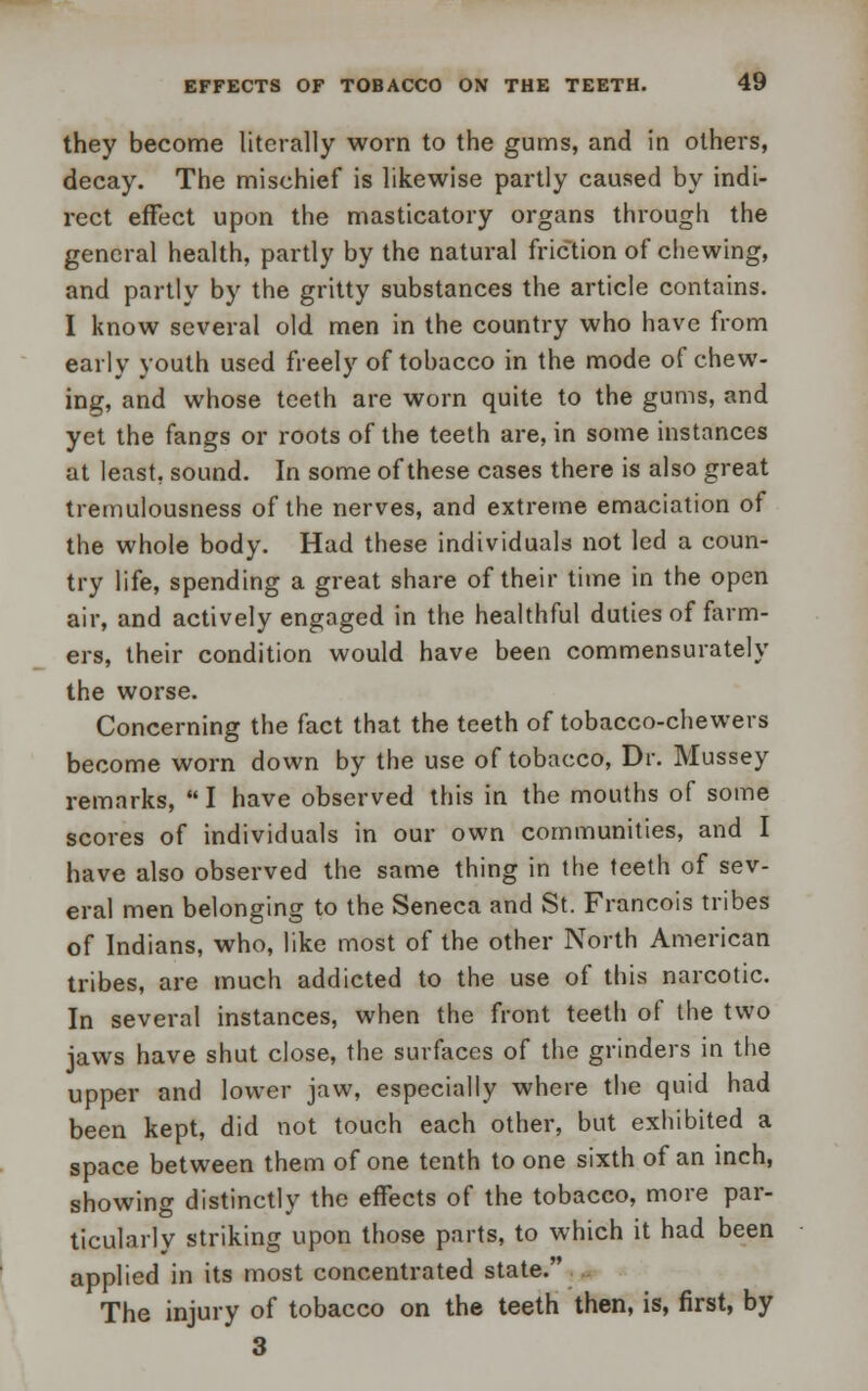 they become literally worn to the gums, and in others, decay. The mischief is likewise partly caused by indi- rect effect upon the masticatory organs through the general health, partly by the natural friction of chewing, and partly by the gritty substances the article contains. I know several old men in the country who have from early youth used freely of tobacco in the mode of chew- ing, and whose teeth are worn quite to the gums, and yet the fangs or roots of the teeth are, in some instances at least, sound. In some of these cases there is also great tremulousness of the nerves, and extreme emaciation of the whole body. Had these individuals not led a coun- try life, spending a great share of their time in the open air, and actively engaged in the healthful duties of farm- ers, their condition would have been commensurately the worse. Concerning the fact that the teeth of tobacco-chewers become worn down by the use of tobacco, Dr. Mussey remarks,  I have observed this in the mouths of some scores of individuals in our own communities, and I have also observed the same thing in the teeth of sev- eral men belonging to the Seneca and St. Francois tribes of Indians, who, like most of the other North American tribes, are much addicted to the use of this narcotic. In several instances, when the front teeth of the two jaws have shut close, the surfaces of the grinders in the upper and lower jaw, especially where the quid had been kept, did not touch each other, but exhibited a space between them of one tenth to one sixth of an inch, showing distinctly the effects of the tobacco, more par- ticularly striking upon those parts, to which it had been applied in its most concentrated state. The injury of tobacco on the teeth then, is, first, by 3