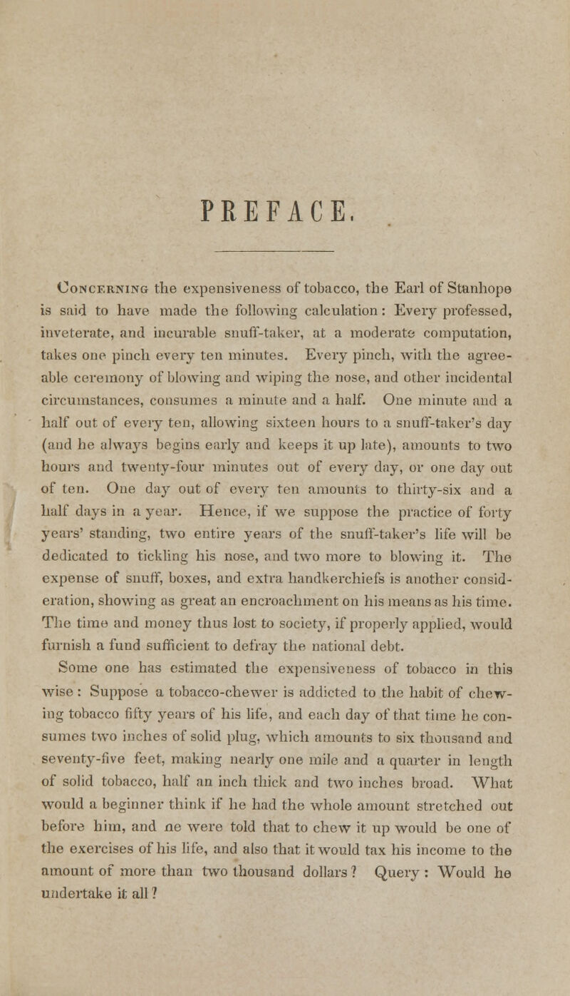 PREFACE, Concerning the expensiveness of tobacco, the Earl of Stanhope is said to have made the following calculation: Every professed, inveterate, and incurable snuff-taker, at a moderate computation, takes one pinch every ten minutes. Every pinch, with the agree- able ceremony of blowing and wiping the nose, and other incidental circumstances, consumes a minute and a half. One minute and a half out of eveiy ten, allowing sixteen hours to a snuff-taker's day (and he always begins early and keeps it up late), amounts to two hours and twenty-four minutes out of every day, or one day out of ten. One day out of every ten amounts to thirty-six and a half days in a year. Hence, if we suppose the practice of forty years' standing, two entire years of the snuff-taker's life will be dedicated to tickling his nose, and two more to blowing it. The expense of snuff, boxes, and extra handkerchiefs is another consid- eration, showing as great an encroachment on his means as his time. The time and money thus lost to society, if properly applied, would furnish a fund sufficient to defray the national debt. Some one has estimated the expensiveness of tobacco in this wise : Suppose a tobacco-chewer is addicted to the habit of chew- ing tobacco fifty years of his life, and each day of that time he con- sumes two inches of solid plug, which amounts to six thousand and seventy-five feet, making nearly one mile and a quarter in length of solid tobacco, half an inch thick and two inches broad. What would a beginner think if he had the whole amount stretched out before hi in, and ne were told that to chew it up would be one of the exercises of his life, and also that it would tax his income to the amount of more than two thousand dollars ? Query : Would he undertake it all ?