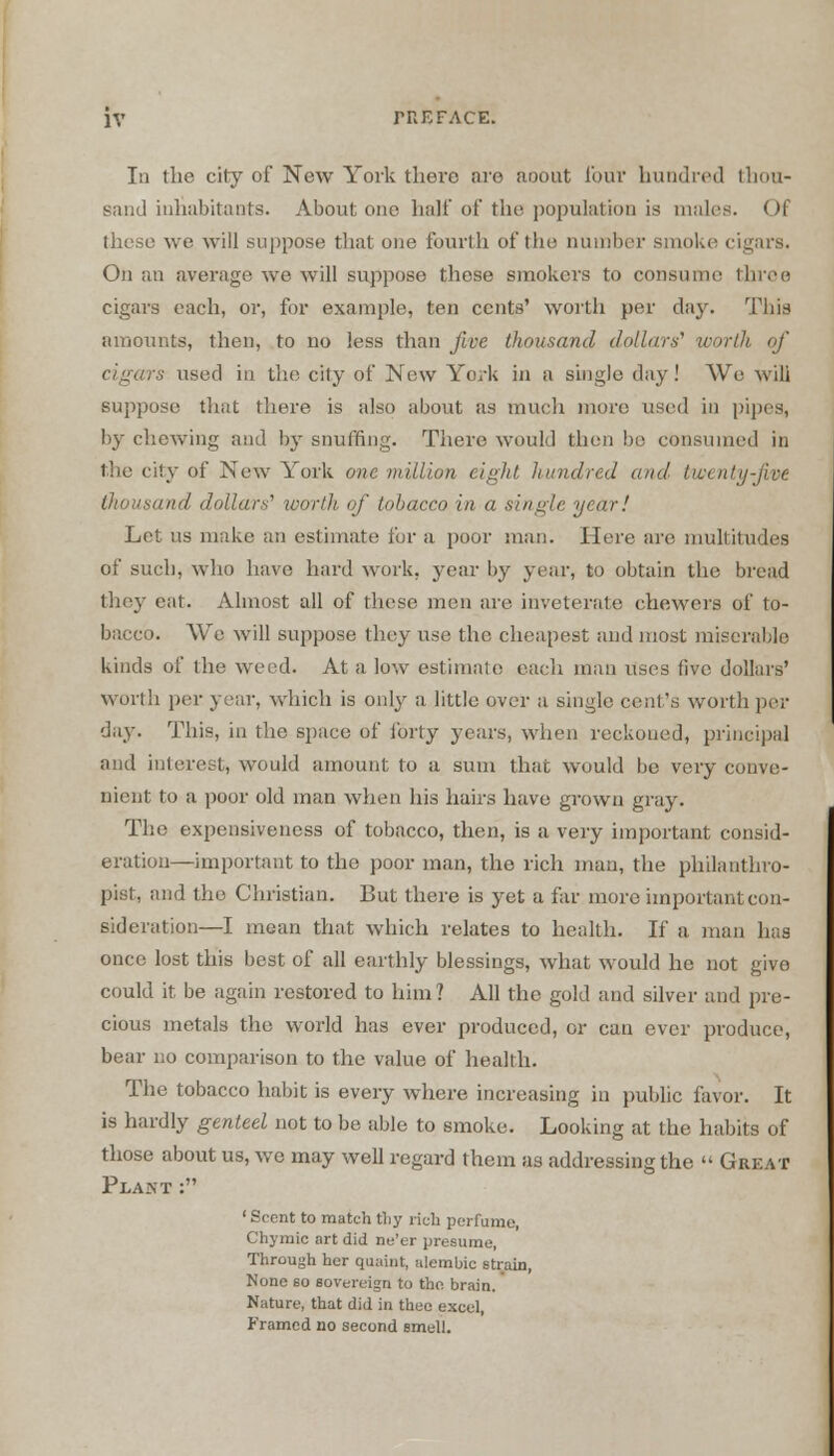 In the city of New York there are aoout lour hundred thou- sand inhabitants. About one hah'of the population is males. Of these we will suppose that one fourth of the number smoke cigars. On an average we will suppose these smokers to consume throe cigars each, or, for example, ten cents' worth per day. This amounts, then, to no less than five thousand dollars' worOi of rs used in the city of New York in a single day! We will suppose that there is also about as much more used in pipes, by chewing and by snuffing. There would then bo consumed in the city of New York one million eight hundred and twenty-five thousand dollars' worth of tobacco in a single year! Let us make an estimate for a poor man. Here are multitudes of such, who have hard work, year by year, to obtain the bread they ear. Almost all of these men are inveterate chewers of to- bacco. We will suppose they use the cheapest and most miserable kinds of the weed. At a low estimate each man uses five dollars' worth per year, which is only a little over a single cent's worth per day. This, in the space of forty years, when reckoned, principal and interest, would amount to a sum that would be very conve- nient to a poor old man when his hairs have grown gray. The expensiveness of tobacco, then, is a very important consid- eration—important to the poor man, the rich man, the philanthro- pist, and the Christian. But there is yet a far more important con- sideration—I mean that which relates to health. If a man has once lost this best of all earthly blessings, what would he not give could it, be again restored to him? All the gold and silver and pre- cious metals the world has ever produced, or can ever produce, bear no comparison to the value of health. The tobacco habit is every where increasing in public favor. It is hardly genteel not to be able to smoke. Looking at the habits of those about us, we may well regard them as addressing the  Great Plant : ' Scent to match tliy rich perfume, Chymic art did ne'er presume, Through her quaint, alembic strain, None so sovereign to the brain. Nature, that did in thee excel, Framed no second smell.
