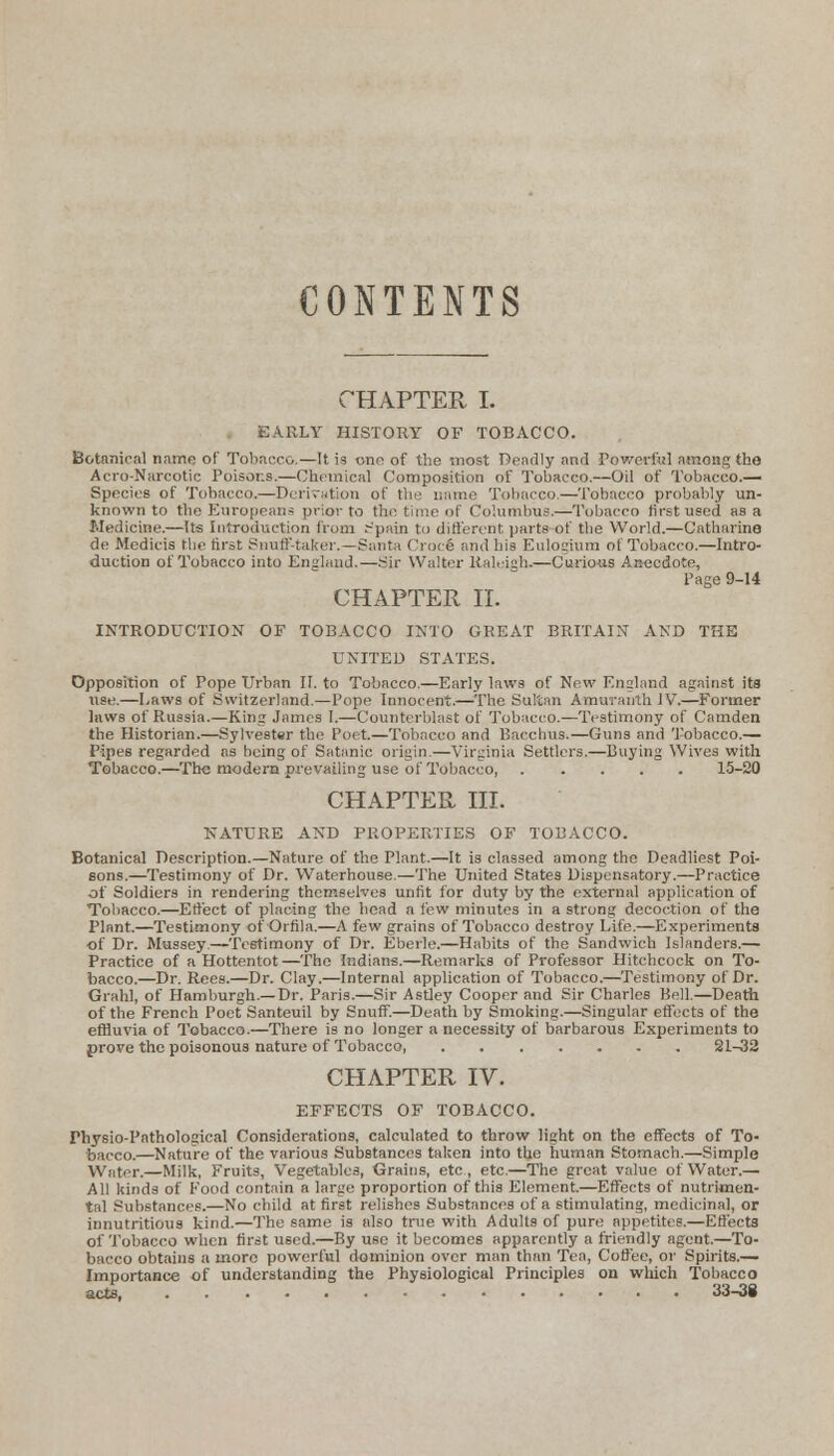 CONTENTS CHAPTER I. EARLY HISTORY OF TOBACCO. Botanical name of Tobacco.—It is one of the most Deadly and Powerful among the Aero-Narcotic Poisons.—Chemical Composition of Tobacco.—Oil of Tobacco.— Species of Tobacco.—Derivation of the name Tobacco.—Tobacco probably un- known to the Europeans prior to the time of Columbus.—Tobacco first used as a Medicine.—Its Introduction from .-'pain to different parts of the World.—Catharine de Medicis the first Snuff-taker.—Santa Croce and his Eulogium ol Tobacco.—Intro- duction of Tobacco into England.—Sir Walter Raleigh*—Curious Anecdote, Page 9-14 CHAPTER II. INTRODUCTION OF TOBACCO INTO GREAT BRITAIN AND THE UNITED STATES. Opposition of Pope Urban II. to Tobacco.—Early laws of New England against its use.—Laws of Switzerland.—Pope Innocent.—The Sultan Amurauth IV.—Former laws of Russia.—King James I.—Counterblast of Tobacco.—Testimony of Camden the Historian.—Sylvester the Poet.—Tobacco and Bacchus.—Guns and Tobacco.— Pipes regarded as being of Satanic origin.—Virginia Settlers.—Buying Wives with Tobacco.—The modern prevailing use of Tobacco 15-20 CHAPTER III. NATURE AND PROPERTIES OF TOBACCO. Botanical Description.—Nature of the Plant.—It is classed among the Deadliest Poi- sons.—Testimony of Dr. Waterhouse.—The United States Dispensatory.—Practice of Soldiers in rendering themselves unfit for duty by the external application of Tobacco.—Effect of placing the head a few minutes in a strong decoction of the Plant.—Testimony of Orfila.—A few grains of Tobacco destroy Life.—Experiments of Dr. Mussey.—Testimony of Dr. Eberle.—Habits of the Sandwich Islanders.— Practice of a Hottentot—The Indians.—Remarks of Professor Hitchcock on To- bacco.—Dr. Rees.—Dr. Clay.—Internal application of Tobacco.—Testimony of Dr. Grahl, of Hamburgh.—Dr. Paris.—Sir Astley Cooper and Sir Charles Bell.—Death of the French Poet Santeuil by Snuff.—Death by Smoking.—Singular effects of the effluvia of Tobacco.—There is no longer a necessity of barbarous Experiments to prove the poisonous nature of Tobacco 21-32 CHAPTER IV. EFFECTS OF TOBACCO. Physio-Pathological Considerations, calculated to throw light on the effects of To- bacco.—Nature of the various Substances taken into the human Stomach.—Simple Water.—Milk, Fruits, Vegetables, Grains, etc , etc.—The great value of Water.— All kinds of Food contain a large proportion of this Element.—Effects of nutrimen- tal Substances.—No child at first relishes Substances of a stimulating, medicinal, or innutritions kind.—The same is also true with Adults of pure appetites.—Effects of Tobacco when first used.—By use it becomes apparently a friendly agent.—To- bacco obtains a more powerful dominion over man than Tea, Coffee, or Spirits.— Importance of understanding the Physiological Principles on which Tobacco acts, .. .........••• 33-38