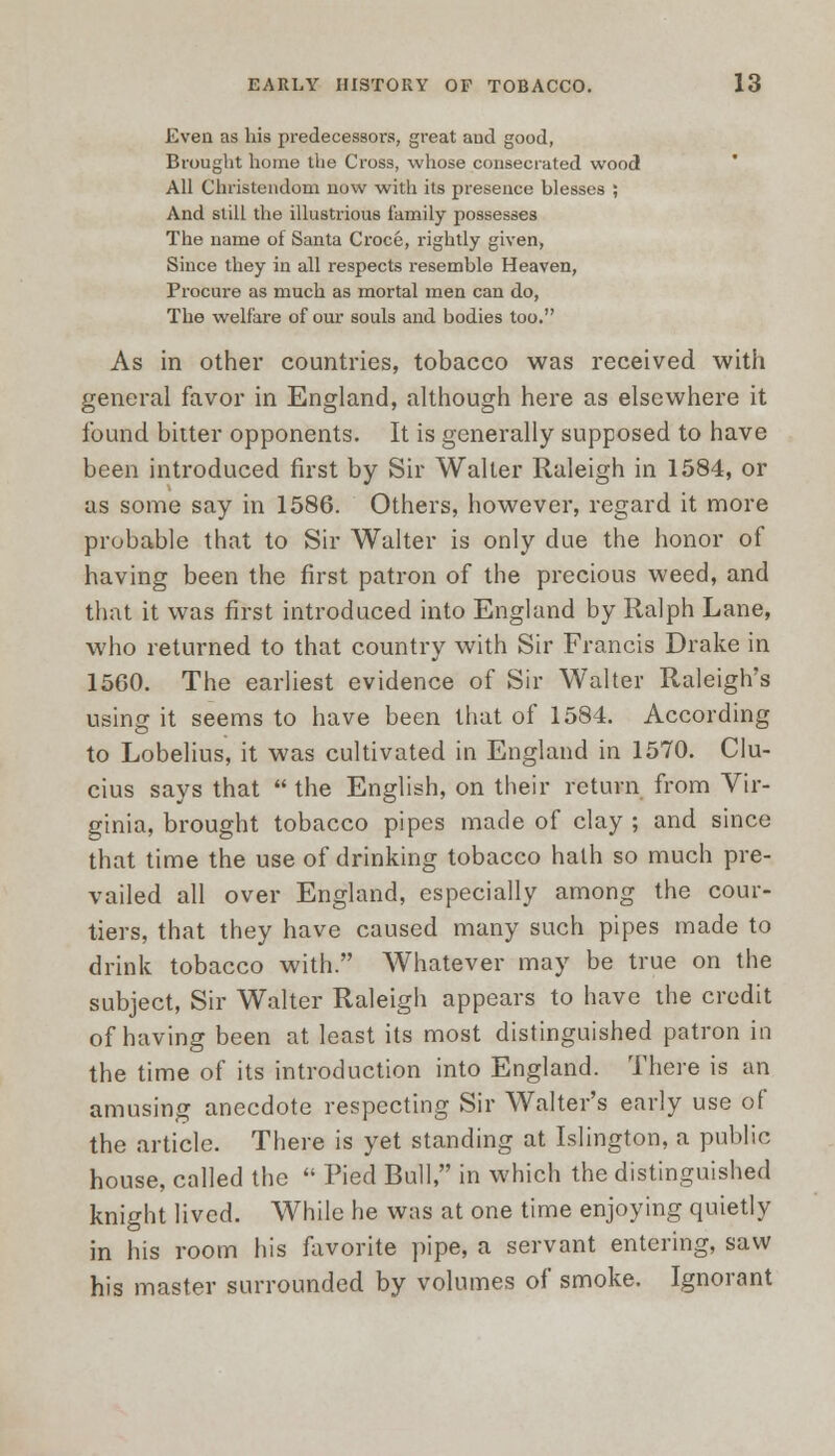 Even as his predecessors, great aud good, Brought home the Cross, whose consecrated wood All Christendom now with its presence blesses ; And still the illustrious family possesses The name of Santa Croce, rightly given, Since they in all respects resemble Heaven, Procure as much as mortal men can do, The welfare of our souls and bodies too. As in other countries, tobacco was received with general favor in England, although here as elsewhere it found bitter opponents. It is generally supposed to have been introduced first by Sir Waller Raleigh in 1584, or as some say in 1586. Others, however, regard it more probable that to Sir Walter is only due the honor of having been the first patron of the precious weed, and that it was first introduced into England by Ralph Lane, who returned to that country with Sir Francis Drake in 1560. The earliest evidence of Sir Walter Raleigh's using it seems to have been that of 1584. According to Lobelius, it was cultivated in England in 1570. Clu- cius says that  the English, on their return from Vir- ginia, brought tobacco pipes made of clay ; and since that time the use of drinking tobacco hath so much pre- vailed all over England, especially among the cour- tiers, that they have caused many such pipes made to drink tobacco with. Whatever may be true on the subject, Sir Walter Raleigh appears to have the credit of having been at least its most distinguished patron in the time of its introduction into England. There is an amusing anecdote respecting Sir Walter's early use of the article. There is yet standing at Islington, a public house, called the  Pied Bull, in which the distinguished knight lived. While he was at one time enjoying quietly in his room his favorite pipe, a servant entering, saw his master surrounded by volumes of smoke. Ignorant