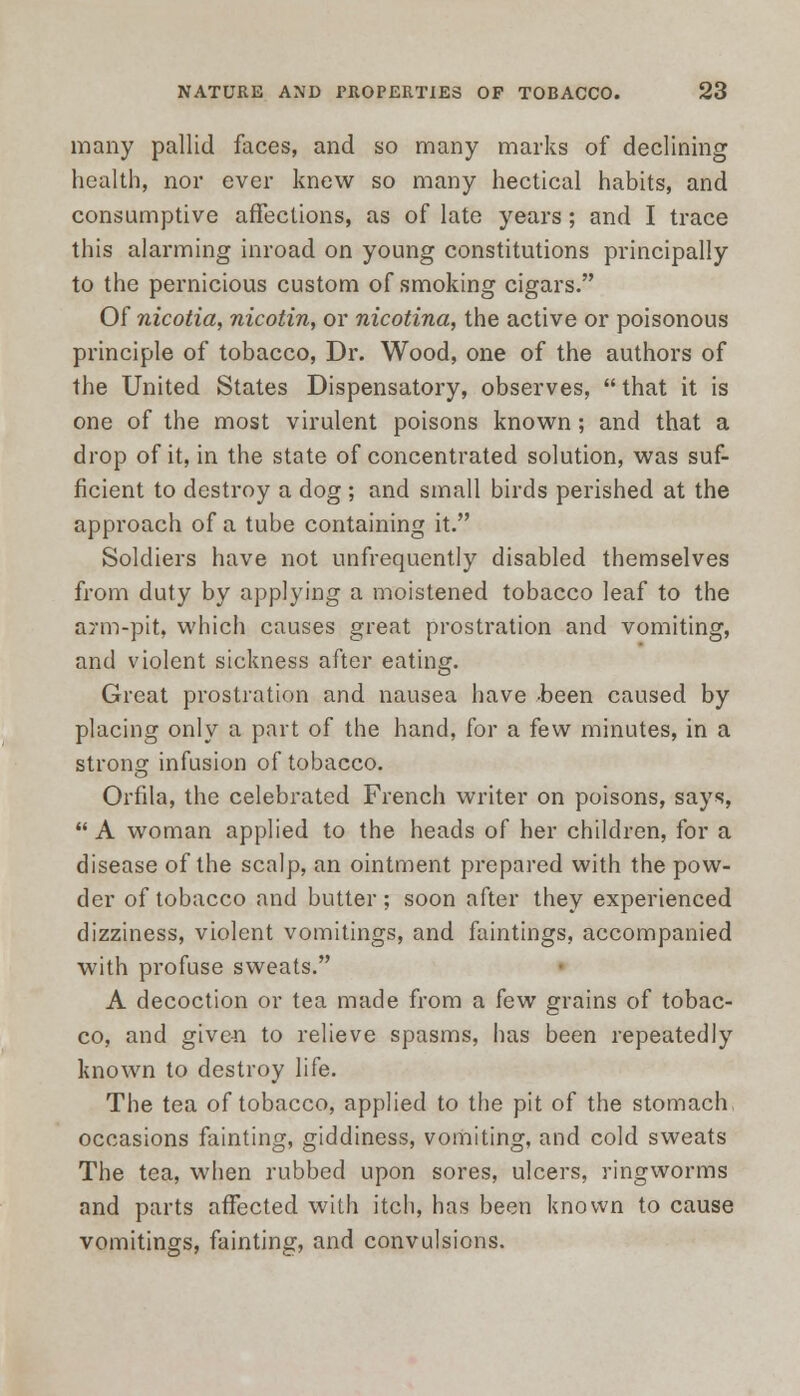 many pallid faces, and so many marks of declining health, nor ever knew so many hectical habits, and consumptive affections, as of late years; and I trace this alarming inroad on young constitutions principally to the pernicious custom of smoking cigars. Of nicotia, nicotin, or nicotina, the active or poisonous principle of tobacco, Dr. Wood, one of the authors of the United States Dispensatory, observes,  that it is one of the most virulent poisons known; and that a drop of it, in the state of concentrated solution, was suf- ficient to destroy a dog; and small birds perished at the approach of a tube containing it. Soldiers have not unfrequently disabled themselves from duty by applying a moistened tobacco leaf to the arm-pit, which causes great prostration and vomiting, and violent sickness after eating. Great prostration and nausea have -been caused by placing only a part of the hand, for a few minutes, in a strong infusion of tobacco. Orfila, the celebrated French writer on poisons, says,  A woman applied to the heads of her children, for a disease of the scalp, an ointment prepared with the pow- der of tobacco and butter; soon after they experienced dizziness, violent vomitings, and faintings, accompanied with profuse sweats. A decoction or tea made from a few grains of tobac- co, and given to relieve spasms, has been repeatedly known to destroy life. The tea of tobacco, applied to the pit of the stomach occasions fainting, giddiness, vomiting, and cold sweats The tea, when rubbed upon sores, ulcers, ringworms and parts affected with itch, has been known to cause vomitings, fainting, and convulsions.