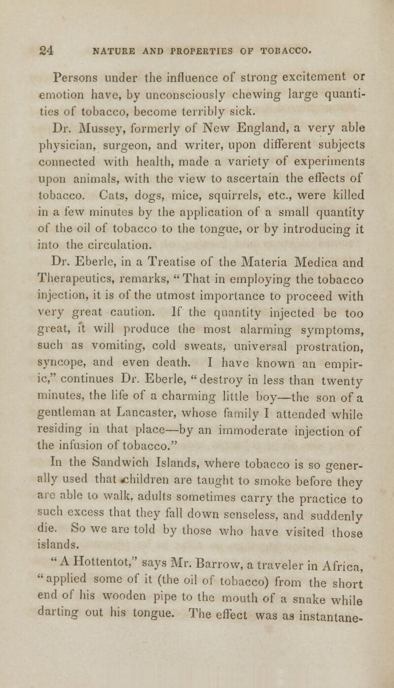 Persons under the influence of strong excitement or emotion have, by unconsciously chewing large quanti- ties of tobacco, become terribly sick. Dr. Mussey, formerly of New England, a very able physician, surgeon, and writer, upon different subjects connected with health, made a variety of experiments upon animals, with the view to ascertain the effects of tobacco. Cats, dogs, mice, squirrels, etc., were killed in a few minutes by the application of a small quantity of the oil of tobacco to the tongue, or by introducing it into the circulation. Dr. Eberle, in a Treatise of the Materia Medica and Therapeutics, remarks,  That in employing the tobacco injection, it is of the utmost importance to proceed with very great caution. If the quantity injected be too great, it will produce the most alarming symptoms, such as vomiting, cold sweats, universal prostration, syncope, and even death. I have known an empir- ic, continues Dr. Eberle, destroy in less than twenty minutes, the life of a charming little boy—the son of a gentleman at Lancaster, whose family I attended while residing in that place—by an immoderate injection of the infusion of tobacco. In the Sandwich Islands, where tobacco is so gener- ally used that .children are taught to smoke before they are able to walk, adults sometimes carry the practice to such excess that they fall down senseless, and suddenly die. So we are told by those who have visited those islands. A Hottentot, says Mr. Barrow, a traveler in Africa.  applied some of it (the oil of tobacco) from the short end of his wooden pipe to the mouth of a snake while darting out his tongue. The effect was as instantane-