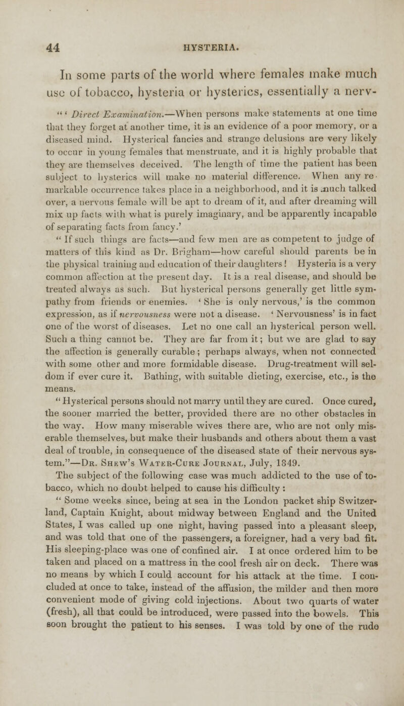 In some parts of the world where females make much use of tobacco, hysteria or hysterics, essentially a nerv-  ' Direct Examination.—When persons make statements at one time that they forget at another time, it is an evidence of a poor memory, or a diseased mind. Hysterical fancies and strange delusions are very likely to occur in young females that menstruate, and it is highly probable that they are themselves deceived. The length of time the patient has been subject to hysterics will make no material difference. When any re markable occurrence lakes place in a neighborhood, and it is much talked over, a nervous female will be apt to dream of it, and after dreaming will mix up facts with what is purely imaginary, and be apparently incapable of separating facts from fancy.'  If such things are facts—and few men are as competent to judge of matters of this kind as Dr. Brigham—how careful should parents be in the physical training and education of their daughters ! Hysteria is a very common affection at the present day. It is a real disease, and should be treated always as such. But hysterical persons generally get little sym- pathy from friends or enemies. ' She is only nervous,' is the common expression, as if nervousness were not a disease. ' Nervousness' is in fact one of the worst of diseases. Let no one call an hysterical person well. Such a thing cannot be. They are far from it; but we are glad to say the affection is generally curable; perhaps always, when not connected with some other and more formidable disease. Drug-treatment will sel- dom if ever cure it. Bathing, with suitable dieting, exercise, etc., is the means.  Hysterical persons should not marry until they are cured. Once cured, the sooner married the better, provided there are no other obstacles in the way. How many miserable wives there are, who are not only mis- erable themselves, but make their husbands and others about them a vast deal of trouble, in consequence of the diseased state of their nervous sys- tem.—Dr. Shew's Watkr-Cure Journal, July, 1849. The subject of the following case was much addicted to the use of to- bacco, which no doubt helped to cause his difficulty :  Some weeks since, being at sea in the London packet ship Switzer- land, Captain Knight, about midway between England and the United States, I was called up one night, having passed into a pleasant sleep, and was told that one of the passengers, a foreigner, had a very bad fit. His sleeping-place was one of confined air. I at once ordered him to be taken and placed on a mattress in the cool fresh air on deck. There was no means by which I could account for his attack at the time. I con- cluded at once to take, instead of the affusion, the milder and then more convenient mode of giving cold injections. About two quarts of water (fresh), all that could be introduced, were passed into the bowels. This soon brought the patient to his senses. I was told by one of the rudo