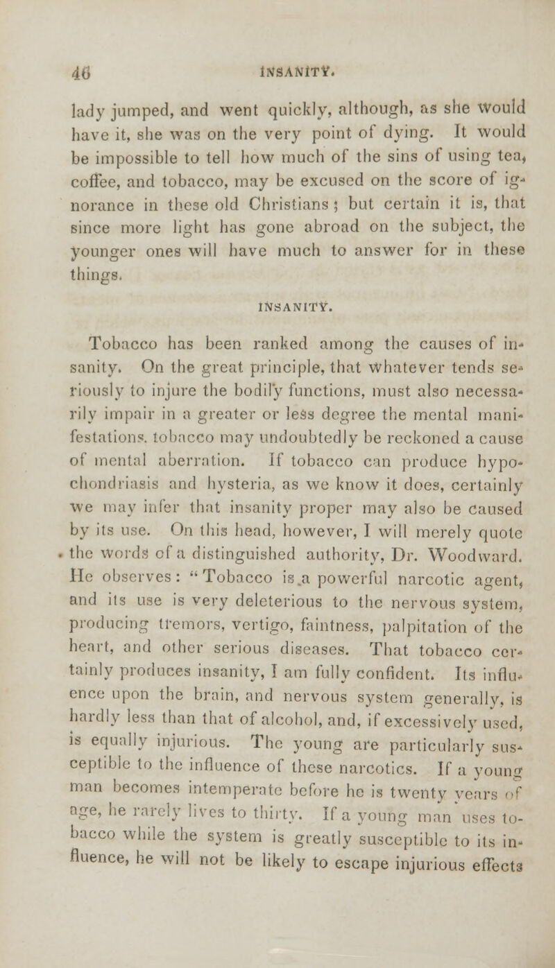 lady jumped, and went quickly, although, as she Would have it, she was on the very point of dying. It would be impossible to tell how much of the sins of using tea, coffee, and tobacco, may be excused on the score of ig- norance in these old Christians 5 but certain it is, that since more light has gone abroad on the subject, the younger ones will have much to answer for in these things, INSANITY. Tobacco has been ranked among the causes of in- sanity. On the great principle, that whatever tends se- riously to injure the bodily functions, must also necessa- rily impair in a greater or less degree the mental mani- festations, tobacco may undoubtedly be reckoned a cause of mental aberration. If tobacco can produce hypo- chondriasis and hysteria, as we know it does, certainly we may infer that insanity proper may also be Caused by its use. On this head, however, I will merely quote the words of a distinguished authority, Dr. Woodward. He observes: Tobacco is.a powerful narcotic agent, and its use is very deleterious to the nervous system, producing tremors, vertigo, faintness, palpitation of the heart, and other serious diseases. That tobacco cer- tainly produces insanity, I am fully confident. Its influ- ence upon the brain, and nervous system generallv. is hardly less than that of alcohol, and, if excessively used, is equally injurious. The young are particularly sus- ceptible to the influence of these narcotics. If a young man becomes intemperate before he is twenty years of age, he rarely lives to thirty. If a young man'uses to- bacco while the system is greatly susceptible to its in- fluence, he will not be likely to escape injurious effects