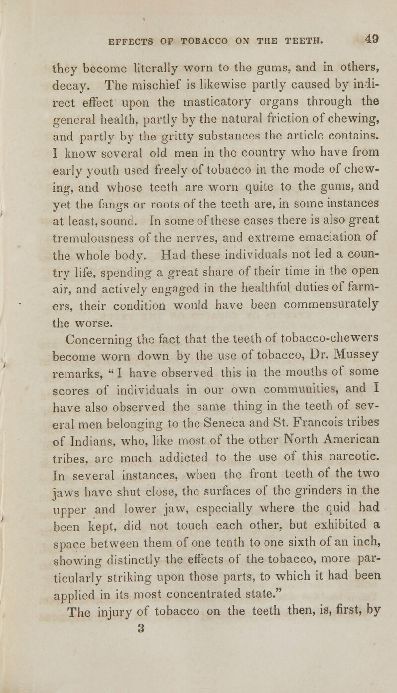 they become literally worn to the gums, and in others, decay. The mischief is likewise partly caused by indi- rect effect upon the masticatory organs through the general health, partly by the natural friction of chewing, and partly by the gritty substances the article contains. 1 know several old men in the country who have from early youth used freely of tobacco in the mode of chew- ing, and whose teeth are worn quite to the gums, and yet the fangs or roots of the teeth are, in some instances at least, sound. In some of these cases there is also great tremulousness of the nerves, and extreme emaciation of the whole body. Had these individuals not led a coun- try life, spending a great share of their time in the open air, and actively engaged in the healthful duties of farm- ers, their condition would have been commensurately the worse. Concerning the fact that the teeth of tobacco-chewers become worn down by the use of tobacco, Dr. Mussey remarks,  I have observed this in the mouths of some scores of individuals in our own communities, and I have also observed the same thing in the teeth of sev- eral men belonging to the Seneca and St. Francois tribes of Indians, who, like most of the other North American tribes, are much addicted to the use of this narcotic. In several instances, when the front teeth of the two jaws have shut close, the surfaces of the grinders in the upper and lower jaw, especially where the quid had been kept, did not touch each other, but exhibited a space between them of one tenth to one sixth of an inch, showing distinctly the effects of the tobacco, more par- ticularly striking upon those parts, to which it had been applied in its most concentrated state. The injury of tobacco on the teeth then, is, first, by 3