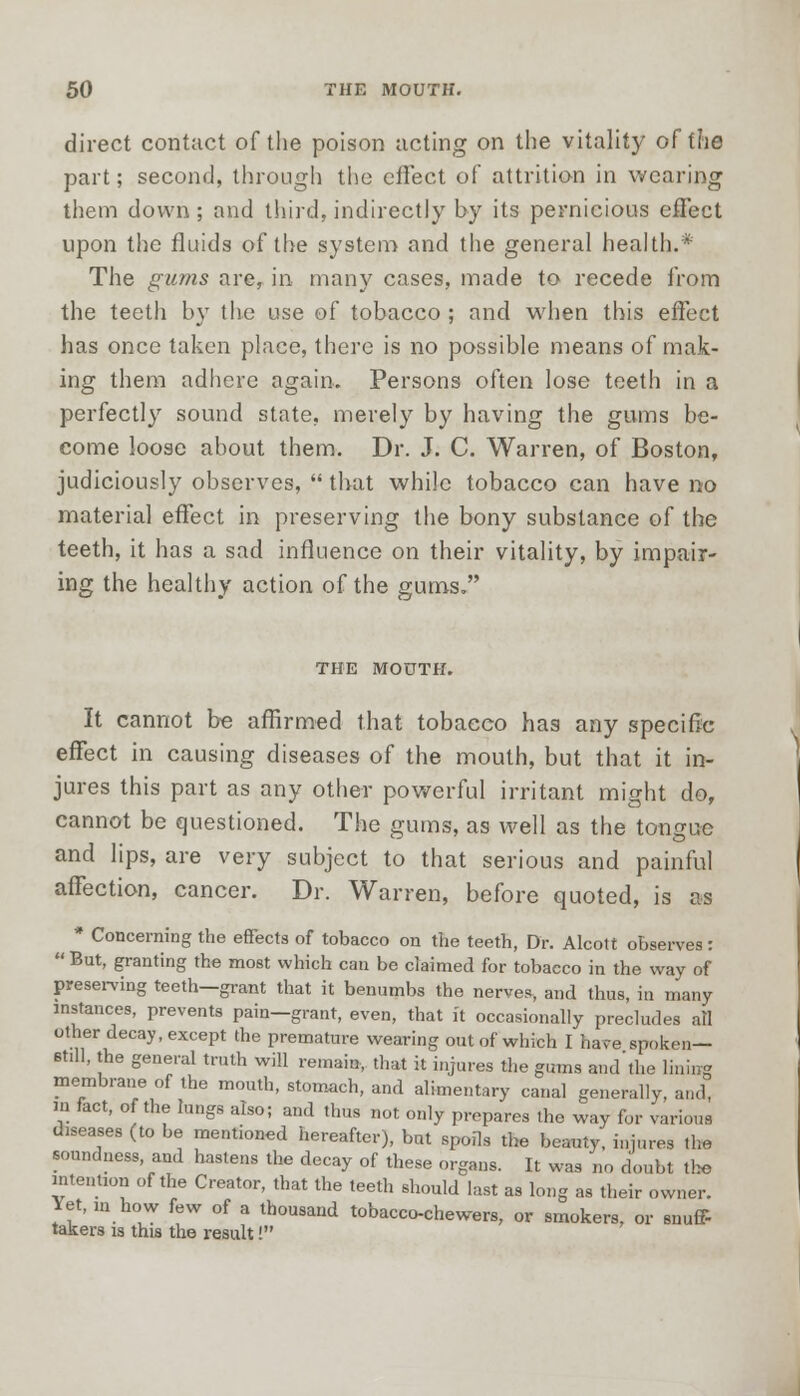direct contact of the poison acting on the vitality of the part; second, through the effect of attrition in wearing them down; and third,indirectly by its pernicious effect upon the fluids of the system and the general health.* The gums are, in many cases, made to recede from the teeth by the use of tobacco ; and when this effect has once taken place, there is no possible means of mak- ing them adhere again. Persons often lose teeth in a perfectly sound state, merely by having the gums be- come loose about them. Dr. J. C. Warren, of Boston, judiciously observes,  that while tobacco can have no materia] effect in preserving the bony substance of the teeth, it has a sad influence on their vitality, by impair- ing the healthy action of the gums. THE MOUTH. It cannot be affirmed that tobacco has any specific effect in causing diseases of the mouth, but that it in- jures this part as any other powerful irritant might do, cannot be questioned. The gums, as well as the tongue and lips, are very subject to that serious and painful affection, cancer. Dr. Warren, before quoted, is as * Concerning the effects of tobacco on the teeth, Dr. Alcott observes:  But, granting the most which can be claimed for tobacco in the way of preserving teeth—grant that it benumbs the nerves, and thus, in many instances, prevents pain—grant, even, that it occasionally precludes all other decay, except the premature wearing out of which I have spoken— still, the general truth will remain, that it injures the gums and'the lining membrane of the mouth, stomach, and alimentary canal generally, and, in fact, of the lungs also; and thus not only prepares the way for various diseases (to be mentioned hereafter), but spoils the beauty, injures the soundness, and hastens the decay of these organs. It was no doubt the intention of the Creator, that the teeth should last as long as their owner. Yet, ,n how few of a thousand tobacco-chewers, or smokers, or snuff- takers is this the result!