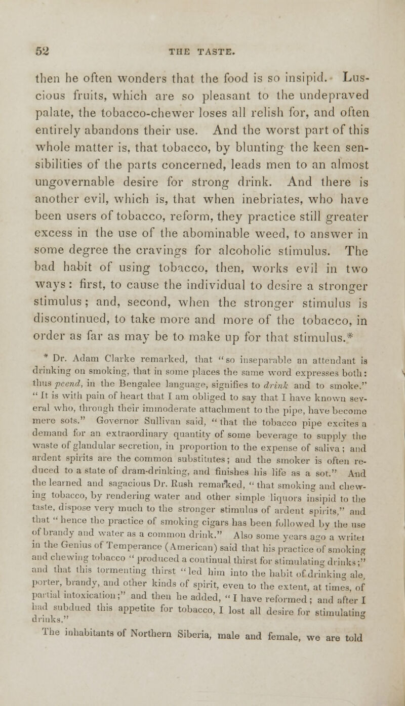 then he often wonders that the food is so insipid. Lus- cious fruits, which are so pleasant to the undepraved palate, the tobacco-chewer loses all relish for, and often entirely abandons their use. And the worst part of this whole matter is, that tobacco, by blunting the keen sen- sibilities of the parts concerned, leads men to an almost ungovernable desire for strong drink. And there is another evil, which is, that when inebriates, who have been users of tobacco, reform, they practice still greater excess in the use of the abominable weed, to answer in some degree the cravings for alcoholic stimulus. The bad habit of using tobacco, then, works evil in two ways : first, to cause the individual to desire a stronger stimulus ; and, second, when the stronger stimulus is discontinued, to take more and more of the tobacco, in order as far as may be to make up for that stimulus.* * Dr. Adam Clarke remarked, that so inseparable an attendant is drinking on smoking, that in some places the same word expresses both: thus peend, in the Bengalee language, signifies to drink and to smoke.''  It is with pain of heart that I am obliged to say that I have known sev- eral who, through their immoderate attachment to the pipe, have become mere sots. Governor Sullivan said,  that the tobacco pipe excites a demand for an extraordinary quantity of some beverage to supply the waste of glandular secretion, in proportion to the expense of saliva; and ardent spirits are the common substitutes; and the smoker is often re- duced to a state of dram-drinking, and finishes his life as a sot. And the learned and sagacious Dr. Rush remarked,  that smoking and chew- ing tobacco, by rendering water and other simple liquors insipid to the taste, dispose very much to the stronger stimulus of ardent spirits, and that  hence the practice of smoking cigars has been followed by the use of brandy and water as a common drink. Also some years ago a write! in the Genius of Temperance (American) said that his practice of smoking and chewing tobacco  produced a continual thirst for stimulating drinks- and that this tormenting thirst led him into the habit otdrinking ale porter, brandy, and other kinds of spirit, even to the extent, at times, of partial intoxication; and then he added,  I have reformed ; and after I had subdued this appetite for tobacco, I lost all desire for stimulating drinks. ° The inhabitants of Northern Siberia, male and female, we are told