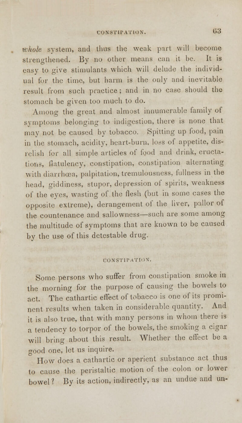 CONSTIPATION. <J3 whole system, and thus the weak part will become strengthened. By no other means can it be. It is easy to give stimulants which will delude the individ- ual for the time, but harm is the only and inevitable result from such practice; and in no case should the stomach be given too much to do. Among the great and almost innumerable family of symptoms belonging to indigestion, there is none that may not be caused by tobacco. Spitting up food, pain in the stomach, acidity, heart-burn, loss of appetite, dis- relish for all simple articles of food and drink, eructa- tions, flatulency, constipation, constipation alternating with diarrhoea, palpitation, tremulousness, fullness in the head, giddiness, stupor, depression of spirits, weakness of the eyes, wasting of the flesh (but in some cases the opposite extreme), derangement of the liver, pallor of the countenance and sallowness—such are some among the multitude of symptoms that are known to be caused by the use of this detestable drug. Constipation. Some persons who suffer from constipation smoke in the morning for the purpose of causing the bowels to act. The cathartic effect of tobacco is one of its promi- nent results when taken in considerable quantity. And it is also true, that with many persons in whom there is a tendency to torpor of the bowels, the smoking a cigar will bring about this result. Whether the effect be a good one, let us inquire. How does a cathartic or aperient substance act thus to cause the peristaltic motion of the colon or lower bowel? By its action, indirectly, as an undue and un-